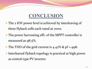 CONCLUSION
 The 2 KW power level is achieved by interleaving of
three flyback cells each rated at 700w.
 The power harvesting effi. of the MPPT controller is
measured as 98.5%.
 The THD of the grid current is 4.42% & pf =.998.
 Interleaved flyback topology is practical at high power
as central type PV inverter.
25
 