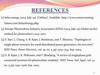 REFERENCES
[1] Solar energy (2013, July 23). [Online]. Available: http://www.conserveenerg
future.com/SolarEnergy.php.
[2] Europe Photovoltaic Industry Association (EPIA) (2013, July 23) Global market
outlook for photovoltaics 2013–2017.
[3] Y. Xue, L. Chang, S. B. Kjaer, J. Bordonau, and T. Shimizu, “Topologies of
single-phase inverters for small distributed power generators: An overview,”
IEEE Trans. Power Electron., vol. 19, no. 5, pp. 1305–1314, Sep. 2004.
[4] S. B. Kjaer, J. K. Pedersen, and F. Blaabjerg, “A review of singlephase grid-
connected inverters for photovoltaic modules,” IEEE Trans. Ind. Appl., vol. 41,
no. 5, pp. 1292–1306, Sep. 2005.
26
 