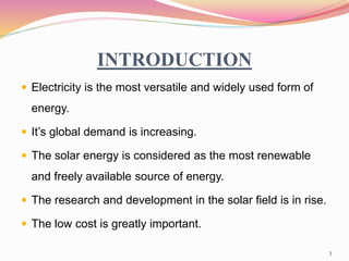 INTRODUCTION
 Electricity is the most versatile and widely used form of
energy.
 It’s global demand is increasing.
 The solar energy is considered as the most renewable
and freely available source of energy.
 The research and development in the solar field is in rise.
 The low cost is greatly important.
3
 