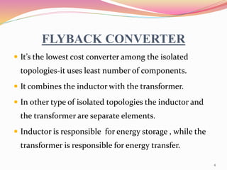 FLYBACK CONVERTER
 It’s the lowest cost converter among the isolated
topologies-it uses least number of components.
 It combines the inductor with the transformer.
 In other type of isolated topologies the inductor and
the transformer are separate elements.
 Inductor is responsible for energy storage , while the
transformer is responsible for energy transfer.
4
 