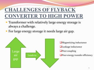 CHALLENGES OF FLYBACK
CONVERTER TO HIGH POWER
 Transformer with relatively large energy storage is
always a challenge.
 For large energy storage it needs large air gap.
Large
air
gap
Magnetizing inductance
Leakage inductance
Poor coupling
Poor energy transfer efficiencyLeads to
5
 