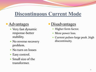Discontinuous Current Mode
 Advantages
 Very fast dynamic
response-better
stability.
 No reverse recovery
problem.
 No turn on losses
 Easy control.
 Small size of the
transformer.
 Disadvantages
 Higher form factor.
 More power loss.
 Current pulses-large peak ,high
discontinuity.
6
 