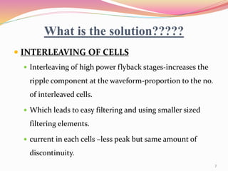 What is the solution?????
 INTERLEAVING OF CELLS
 Interleaving of high power flyback stages-increases the
ripple component at the waveform-proportion to the no.
of interleaved cells.
 Which leads to easy filtering and using smaller sized
filtering elements.
 current in each cells –less peak but same amount of
discontinuity.
7
 