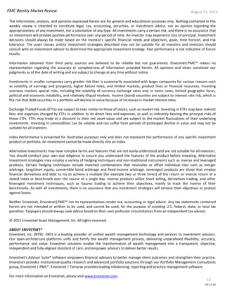 PMC Weekly Market Review August 21, 2015
16
The information, analysis, and opinions expressed herein are for general and educational purposes only. Nothing contained in this
weekly review is intended to constitute legal, tax, accounting, securities, or investment advice, nor an opinion regarding the
appropriateness of any investment, nor a solicitation of any type. All investments carry a certain risk, and there is no assurance that
an investment will provide positive performance over any period of time. An investor may experience loss of principal. Investment
decisions should always be made based on the investor’s specific financial needs and objectives, goals, time horizon, and risk
tolerance. The asset classes and/or investment strategies described may not be suitable for all investors and investors should
consult with an investment advisor to determine the appropriate investment strategy. Past performance is not indicative of future
results.
Information obtained from third party sources are believed to be reliable but not guaranteed. Envestnet|PMC™ makes no
representation regarding the accuracy or completeness of information provided herein. All opinions and views constitute our
judgments as of the date of writing and are subject to change at any time without notice.
Investments in smaller companies carry greater risk than is customarily associated with larger companies for various reasons such
as volatility of earnings and prospects, higher failure rates, and limited markets, product lines or financial resources. Investing
overseas involves special risks, including the volatility of currency exchange rates and, in some cases, limited geographic focus,
political and economic instability, and relatively illiquid markets. Income (bond) securities are subject to interest rate risk, which is
the risk that debt securities in a portfolio will decline in value because of increases in market interest rates.
Exchange Traded Funds (ETFs) are subject to risks similar to those of stocks, such as market risk. Investing in ETFs may bear indirect
fees and expenses charged by ETFs in addition to its direct fees and expenses, as well as indirectly bearing the principal risks of
those ETFs. ETFs may trade at a discount to their net asset value and are subject to the market fluctuations of their underlying
investments. Investing in commodities can be volatile and can suffer from periods of prolonged decline in value and may not be
suitable for all investors.
Index Performance is presented for illustrative purposes only and does not represent the performance of any specific investment
product or portfolio. An investment cannot be made directly into an index.
Alternative Investments may have complex terms and features that are not easily understood and are not suitable for all investors.
You should conduct your own due diligence to ensure you understand the features of the product before investing. Alternative
investment strategies may employ a variety of hedging techniques and non-traditional instruments such as inverse and leveraged
products. Certain hedging techniques include matched combinations that neutralize or offset individual risks such as merger
arbitrage, long/short equity, convertible bond arbitrage and fixed-income arbitrage. Leveraged products are those that employ
financial derivatives and debt to try to achieve a multiple (for example two or three times) of the return or inverse return of a
stated index or benchmark over the course of a single day. Inverse products utilize short selling, derivatives trading, and other
leveraged investment techniques, such as futures trading to achieve their objectives, mainly to track the inverse of their
benchmarks. As with all investments, there is no assurance that any investment strategies will achieve their objectives or protect
against losses.
Neither Envestnet, Envestnet|PMC™ nor its representatives render tax, accounting or legal advice. Any tax statements contained
herein are not intended or written to be used, and cannot be used, for the purpose of avoiding U.S. federal, state, or local tax
penalties. Taxpayers should always seek advice based on their own particular circumstances from an independent tax advisor.
© 2015 Envestnet Asset Management, Inc. All rights reserved.
ABOUT ENVESTNET®
Envestnet, Inc. (NYSE: ENV) is a leading provider of unified wealth management technology and services to investment advisors.
Our open-architecture platforms unify and fortify the wealth management process, delivering unparalleled flexibility, accuracy,
performance and value. Envestnet solutions enable the transformation of wealth management into a transparent, objective,
independent and fully-aligned standard of care, and empower advisors to deliver better results.
Envestnet's Advisor Suite® software empowers financial advisors to better manage client outcomes and strengthen their practice.
Envestnet provides institutional-quality research and advanced portfolio solutions through our Portfolio Management Consultants
group, Envestnet | PMC®. Envestnet | Tamarac provides leading rebalancing, reporting and practice management software.
For more information on Envestnet, please visit www.envestnet.com.
07.17.15
 