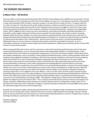PMC Weekly Market Review
3
August 21, 2015
THE ECONOMY AND MARKETS
A Macro View – Oil Declines
Since June 2014, oil prices have declined by almost 70%, with WTI Crude trading as low as $40.40 over the last week. The fast
and sharp decline in the commodity occurred as five forces collided: increase in U.S. oil production, persistence of production
in Libya, discord between OPEC members, and slow in growth in oil demand from Europe and China. To expand, while the
U.S. does not export oil, it has become the world’s largest oil producer, which has caused the country to cut oil imports by
half, and caused excess supply internationally. As two rival governments continue to struggle for control over Libya, many
economists expected oil production to slow. However, production normalized fairly quickly, creating an even larger global
surplus. OPEC struggled to exert control over price and production, with Saudis and Kuwaitis reportedly having been in a
price battle. Lastly, supply continued to further increase as growth in Europe slowed, and as Asian countries cut energy
subsidies. While these forces collided in June 2014, we continue to observe elevated crude inventory levels, with the U.S.
Energy Information Administration (EIA) reporting Wednesday morning that U.S. commercial crude inventories increased by
2.6 million barrels last week to 456.2 million barrels - levels not seen at this time of year in at least the past 80 years.
Additionally, there are concerns that Iran could open their pipeline and further exacerbate the situation. As oil is a
commodity in which price is determined by supply, demand and expectations, Citigroup has stated they predict a drop to $30
a barrel is not out of the question.
What’s wrong with $30 a barrel oil you ask? As a consumer, it seems like money that would have been spent at the pump
could be allocated elsewhere, such as consumer discretionary items paying down liabilities, or boosting savings. In fact,
Federal Reserve Chair Janet Yellen has compared the cheaper gas to a tax cut for the American people. Unfortunately, there
are broader consequences, such as oil producer nations feeling stretched financially, as well as corporate balance sheets and
valuations being negatively reshaped. According to a 2012 EIA survey, the top oil producer in the world is Russia, producing
14.0% of the world’s oil, as well as Venezuela and Mexico producing 3.56% each of the world’s oil. As crude is dollar
denominated, it puts pressure on these producer nations, with the Russian ruble steeply declining and the stock market
consequently falling. Furthermore, many credit rating agencies have downgraded the countries bonds to junk status.
Venezuela was already in trouble when oil was $120 a barrel, but combined with the decline in oil prices, the world’s highest
inflation rate, and a currency that is declining there are concerns the country could default on its debt next year. While the
country has the largest oil reserves in the world, The President, Nicolás Maduro, has resorted to calling the oil decline a
conspiracy led by the U.S. Our neighbor to the south, Mexico, is not in such dire straits, but the country’s growth has been
harmed by falling oil prices and on Thursday the Mexican Treasury Department lowered expected GDP growth for 2015 from
2.0% to 2.8%. While low oil prices have hurt the aforementioned sovereign nations, as previously mentioned, there are
causes for concern domestically as according to CNBC, “the pullback in energy prices is likely to drive overall S&P 500 profit
growth into negative territory for full-year 2015.” This is caused as decreased oil prices pressure revenues and margins of oil
and gas companies. Additionally energy companies are forced to devalue reserves, hurting balance sheets, which in turn
decreases the market value of the corporation. Changes in corporate valuations could lead to increased M&A activity, which
can ultimately change the structure of the Energy Sector.
Certainly, the increased oil supply, and the decreased demand for oil in emerging markets contributed to the 70% decline in
oil prices over the last fourteen months. While this decrease in oil prices might be good for the average consumer’s pocket
book, we cannot overlook the fact that investors are concerned that downward pressure on the U.S. Energy Sector, as well as
sovereign oil producers, could result in a falter in the stock market.
Stephanie Hagglund
Investment Analyst
 