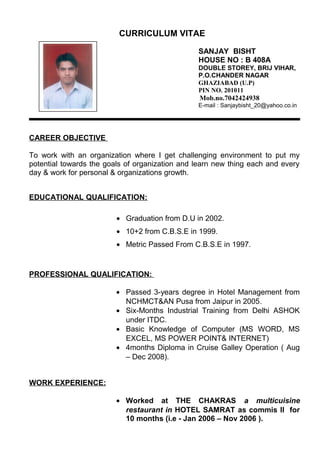 CURRICULUM VITAE
SANJAY BISHT
HOUSE NO : B 408A
DOUBLE STOREY, BRIJ VIHAR,
P.O.CHANDER NAGAR
GHAZIABAD (U.P)
PIN NO. 201011
Mob.no.7042424938
E-mail : Sanjaybisht_20@yahoo.co.in
CAREER OBJECTIVE
To work with an organization where I get challenging environment to put my
potential towards the goals of organization and learn new thing each and every
day & work for personal & organizations growth.
EDUCATIONAL QUALIFICATION:
• Graduation from D.U in 2002.
• 10+2 from C.B.S.E in 1999.
• Metric Passed From C.B.S.E in 1997.
PROFESSIONAL QUALIFICATION:
• Passed 3-years degree in Hotel Management from
NCHMCT&AN Pusa from Jaipur in 2005.
• Six-Months Industrial Training from Delhi ASHOK
under ITDC.
• Basic Knowledge of Computer (MS WORD, MS
EXCEL, MS POWER POINT& INTERNET)
• 4months Diploma in Cruise Galley Operation ( Aug
– Dec 2008).
WORK EXPERIENCE:
• Worked at THE CHAKRAS a multicuisine
restaurant in HOTEL SAMRAT as commis II for
10 months (i.e - Jan 2006 – Nov 2006 ).
 