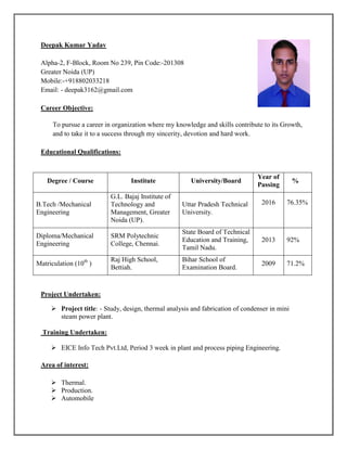 Deepak Kumar Yadav
Alpha-2, F-Block, Room No 239, Pin Code:-201308
Greater Noida (UP)
Mobile:-+918802033218 s
Email: - deepak3162@gmail.com
Career Objective:
To pursue a career in organization where my knowledge and skills contribute to its Growth,
and to take it to a success through my sincerity, devotion and hard work.
Educational Qualifications:
Project Undertaken:
 Project title: - Study, design, thermal analysis and fabrication of condenser in mini
steam power plant.
Training Undertaken:
 EICE Info Tech Pvt.Ltd, Period 3 week in plant and process piping Engineering.
Area of interest:
 Thermal.
 Production.
 Automobile
Degree / Course Institute University/Board
Year of
Passing
%
B.Tech /Mechanical
Engineering
G.L. Bajaj Institute of
Technology and
Management, Greater
Noida (UP).
Uttar Pradesh Technical
University.
2016 76.35%
Diploma/Mechanical
Engineering
SRM Polytechnic
College, Chennai.
State Board of Technical
Education and Training,
Tamil Nadu.
2013 92%
Matriculation (10th
)
Raj High School,
Bettiah.
Bihar School of
Examination Board.
2009 71.2%
 