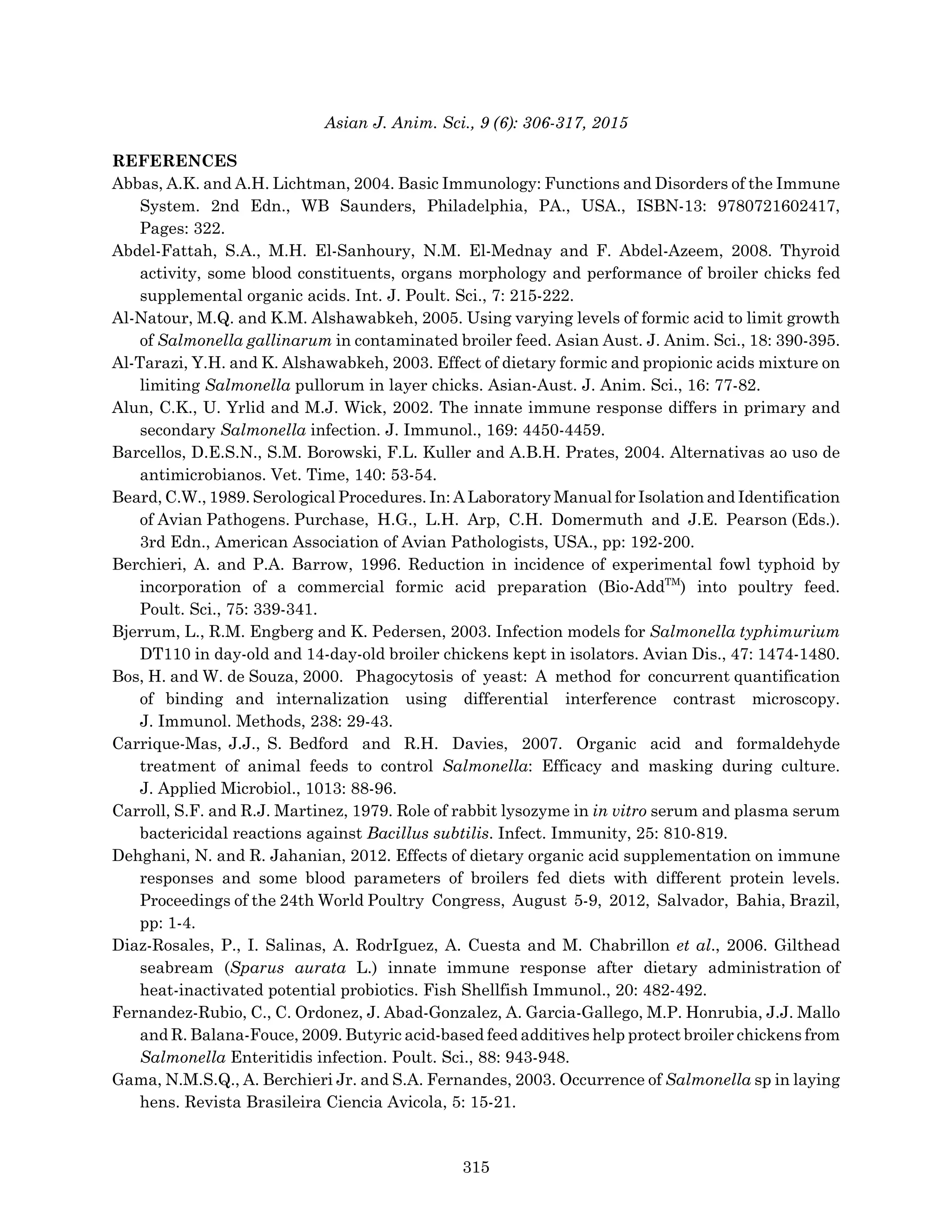 Asian J. Anim. Sci., 9 (6): 306-317, 2015
REFERENCES
Abbas, A.K. and A.H. Lichtman, 2004. Basic Immunology: Functions and Disorders of the Immune
System. 2nd Edn., WB Saunders, Philadelphia, PA., USA., ISBN-13: 9780721602417,
Pages: 322.
Abdel-Fattah, S.A., M.H. El-Sanhoury, N.M. El-Mednay and F. Abdel-Azeem, 2008. Thyroid
activity, some blood constituents, organs morphology and performance of broiler chicks fed
supplemental organic acids. Int. J. Poult. Sci., 7: 215-222.
Al-Natour, M.Q. and K.M. Alshawabkeh, 2005. Using varying levels of formic acid to limit growth
of Salmonella gallinarum in contaminated broiler feed. Asian Aust. J. Anim. Sci., 18: 390-395.
Al-Tarazi, Y.H. and K. Alshawabkeh, 2003. Effect of dietary formic and propionic acids mixture on
limiting Salmonella pullorum in layer chicks. Asian-Aust. J. Anim. Sci., 16: 77-82.
Alun, C.K., U. Yrlid and M.J. Wick, 2002. The innate immune response differs in primary and
secondary Salmonella infection. J. Immunol., 169: 4450-4459.
Barcellos, D.E.S.N., S.M. Borowski, F.L. Kuller and A.B.H. Prates, 2004. Alternativas ao uso de
antimicrobianos. Vet. Time, 140: 53-54.
Beard, C.W., 1989. Serological Procedures. In: A Laboratory Manual for Isolation and Identification
of Avian Pathogens. Purchase, H.G., L.H. Arp, C.H. Domermuth and J.E. Pearson (Eds.).
3rd Edn., American Association of Avian Pathologists, USA., pp: 192-200.
Berchieri, A. and P.A. Barrow, 1996. Reduction in incidence of experimental fowl typhoid by
incorporation of a commercial formic acid preparation (Bio-AddTM
) into poultry feed.
Poult. Sci., 75: 339-341.
Bjerrum, L., R.M. Engberg and K. Pedersen, 2003. Infection models for Salmonella typhimurium
DT110 in day-old and 14-day-old broiler chickens kept in isolators. Avian Dis., 47: 1474-1480.
Bos, H. and W. de Souza, 2000. Phagocytosis of yeast: A method for concurrent quantification
of binding and internalization using differential interference contrast microscopy.
J. Immunol. Methods, 238: 29-43.
Carrique-Mas, J.J., S. Bedford and R.H. Davies, 2007. Organic acid and formaldehyde
treatment of animal feeds to control Salmonella: Efficacy and masking during culture.
J. Applied Microbiol., 1013: 88-96.
Carroll, S.F. and R.J. Martinez, 1979. Role of rabbit lysozyme in in vitro serum and plasma serum
bactericidal reactions against Bacillus subtilis. Infect. Immunity, 25: 810-819.
Dehghani, N. and R. Jahanian, 2012. Effects of dietary organic acid supplementation on immune
responses and some blood parameters of broilers fed diets with different protein levels.
Proceedings of the 24th World Poultry Congress, August 5-9, 2012, Salvador, Bahia, Brazil,
pp: 1-4.
Diaz-Rosales, P., I. Salinas, A. RodrIguez, A. Cuesta and M. Chabrillon et al., 2006. Gilthead
seabream (Sparus aurata L.) innate immune response after dietary administration of
heat-inactivated potential probiotics. Fish Shellfish Immunol., 20: 482-492.
Fernandez-Rubio, C., C. Ordonez, J. Abad-Gonzalez, A. Garcia-Gallego, M.P. Honrubia, J.J. Mallo
and R. Balana-Fouce, 2009. Butyric acid-based feed additives help protect broiler chickens from
Salmonella Enteritidis infection. Poult. Sci., 88: 943-948.
Gama, N.M.S.Q., A. Berchieri Jr. and S.A. Fernandes, 2003. Occurrence of Salmonella sp in laying
hens. Revista Brasileira Ciencia Avicola, 5: 15-21.
315
 