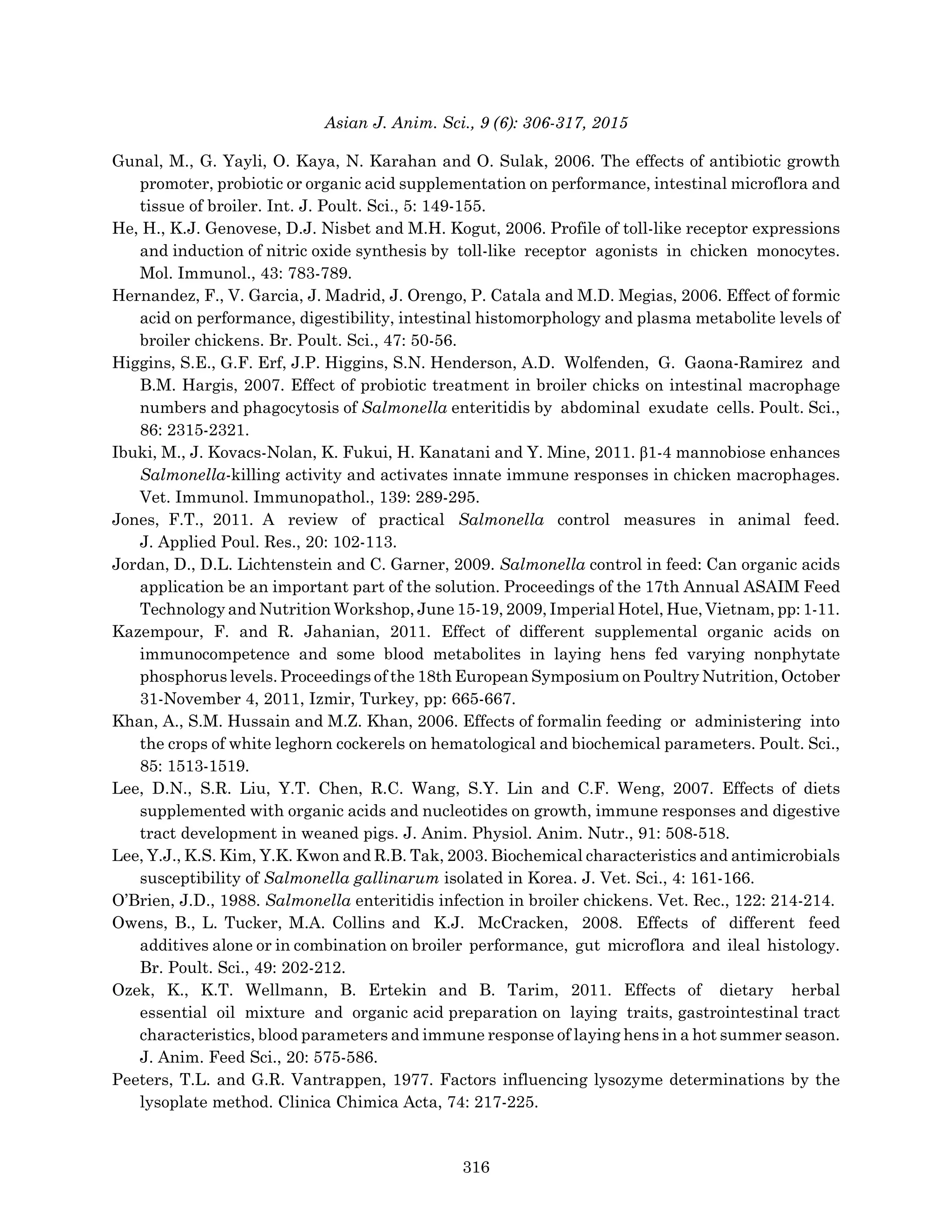 Asian J. Anim. Sci., 9 (6): 306-317, 2015
Gunal, M., G. Yayli, O. Kaya, N. Karahan and O. Sulak, 2006. The effects of antibiotic growth
promoter, probiotic or organic acid supplementation on performance, intestinal microflora and
tissue of broiler. Int. J. Poult. Sci., 5: 149-155.
He, H., K.J. Genovese, D.J. Nisbet and M.H. Kogut, 2006. Profile of toll-like receptor expressions
and induction of nitric oxide synthesis by toll-like receptor agonists in chicken monocytes.
Mol. Immunol., 43: 783-789.
Hernandez, F., V. Garcia, J. Madrid, J. Orengo, P. Catala and M.D. Megias, 2006. Effect of formic
acid on performance, digestibility, intestinal histomorphology and plasma metabolite levels of
broiler chickens. Br. Poult. Sci., 47: 50-56.
Higgins, S.E., G.F. Erf, J.P. Higgins, S.N. Henderson, A.D. Wolfenden, G. Gaona-Ramirez and
B.M. Hargis, 2007. Effect of probiotic treatment in broiler chicks on intestinal macrophage
numbers and phagocytosis of Salmonella enteritidis by abdominal exudate cells. Poult. Sci.,
86: 2315-2321.
Ibuki, M., J. Kovacs-Nolan, K. Fukui, H. Kanatani and Y. Mine, 2011. β1-4 mannobiose enhances
Salmonella-killing activity and activates innate immune responses in chicken macrophages.
Vet. Immunol. Immunopathol., 139: 289-295.
Jones, F.T., 2011. A review of practical Salmonella control measures in animal feed.
J. Applied Poul. Res., 20: 102-113.
Jordan, D., D.L. Lichtenstein and C. Garner, 2009. Salmonella control in feed: Can organic acids
application be an important part of the solution. Proceedings of the 17th Annual ASAIM Feed
Technology and Nutrition Workshop, June 15-19, 2009, Imperial Hotel, Hue, Vietnam, pp: 1-11.
Kazempour, F. and R. Jahanian, 2011. Effect of different supplemental organic acids on
immunocompetence and some blood metabolites in laying hens fed varying nonphytate
phosphorus levels. Proceedings of the 18th European Symposium on Poultry Nutrition, October
31-November 4, 2011, Izmir, Turkey, pp: 665-667.
Khan, A., S.M. Hussain and M.Z. Khan, 2006. Effects of formalin feeding or administering into
the crops of white leghorn cockerels on hematological and biochemical parameters. Poult. Sci.,
85: 1513-1519.
Lee, D.N., S.R. Liu, Y.T. Chen, R.C. Wang, S.Y. Lin and C.F. Weng, 2007. Effects of diets
supplemented with organic acids and nucleotides on growth, immune responses and digestive
tract development in weaned pigs. J. Anim. Physiol. Anim. Nutr., 91: 508-518.
Lee, Y.J., K.S. Kim, Y.K. Kwon and R.B. Tak, 2003. Biochemical characteristics and antimicrobials
susceptibility of Salmonella gallinarum isolated in Korea. J. Vet. Sci., 4: 161-166.
O’Brien, J.D., 1988. Salmonella enteritidis infection in broiler chickens. Vet. Rec., 122: 214-214.
Owens, B., L. Tucker, M.A. Collins and K.J. McCracken, 2008. Effects of different feed
additives alone or in combination on broiler performance, gut microflora and ileal histology.
Br. Poult. Sci., 49: 202-212.
Ozek, K., K.T. Wellmann, B. Ertekin and B. Tarim, 2011. Effects of dietary herbal
essential oil mixture and organic acid preparation on laying traits, gastrointestinal tract
characteristics, blood parameters and immune response of laying hens in a hot summer season.
J. Anim. Feed Sci., 20: 575-586.
Peeters, T.L. and G.R. Vantrappen, 1977. Factors influencing lysozyme determinations by the
lysoplate method. Clinica Chimica Acta, 74: 217-225.
316
 