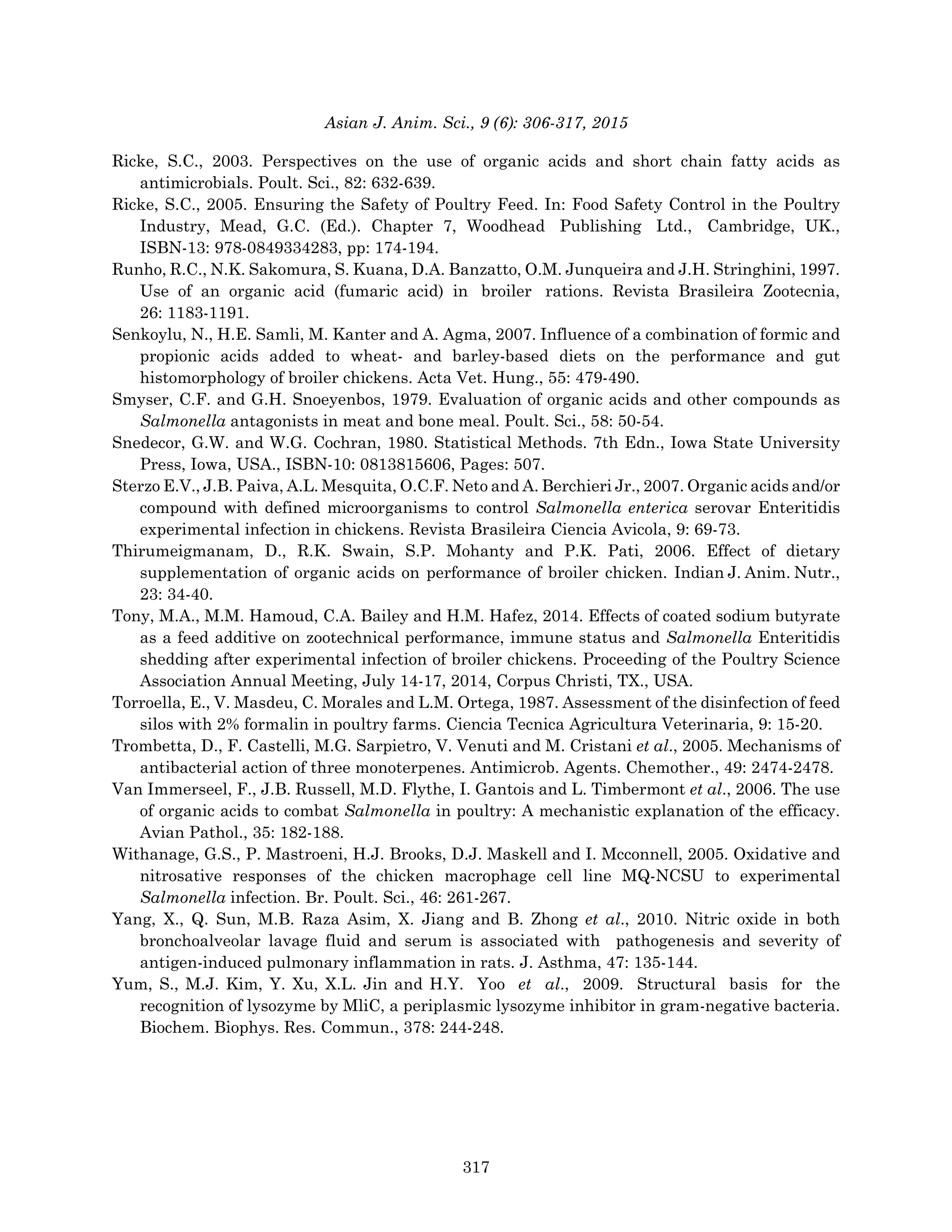 Asian J. Anim. Sci., 9 (6): 306-317, 2015
Ricke, S.C., 2003. Perspectives on the use of organic acids and short chain fatty acids as
antimicrobials. Poult. Sci., 82: 632-639.
Ricke, S.C., 2005. Ensuring the Safety of Poultry Feed. In: Food Safety Control in the Poultry
Industry, Mead, G.C. (Ed.). Chapter 7, Woodhead Publishing Ltd., Cambridge, UK.,
ISBN-13: 978-0849334283, pp: 174-194.
Runho, R.C., N.K. Sakomura, S. Kuana, D.A. Banzatto, O.M. Junqueira and J.H. Stringhini, 1997.
Use of an organic acid (fumaric acid) in broiler rations. Revista Brasileira Zootecnia,
26: 1183-1191.
Senkoylu, N., H.E. Samli, M. Kanter and A. Agma, 2007. Influence of a combination of formic and
propionic acids added to wheat- and barley-based diets on the performance and gut
histomorphology of broiler chickens. Acta Vet. Hung., 55: 479-490.
Smyser, C.F. and G.H. Snoeyenbos, 1979. Evaluation of organic acids and other compounds as
Salmonella antagonists in meat and bone meal. Poult. Sci., 58: 50-54.
Snedecor, G.W. and W.G. Cochran, 1980. Statistical Methods. 7th Edn., Iowa State University
Press, Iowa, USA., ISBN-10: 0813815606, Pages: 507.
Sterzo E.V., J.B. Paiva, A.L. Mesquita, O.C.F. Neto and A. Berchieri Jr., 2007. Organic acids and/or
compound with defined microorganisms to control Salmonella enterica serovar Enteritidis
experimental infection in chickens. Revista Brasileira Ciencia Avicola, 9: 69-73.
Thirumeigmanam, D., R.K. Swain, S.P. Mohanty and P.K. Pati, 2006. Effect of dietary
supplementation of organic acids on performance of broiler chicken. Indian J. Anim. Nutr.,
23: 34-40.
Tony, M.A., M.M. Hamoud, C.A. Bailey and H.M. Hafez, 2014. Effects of coated sodium butyrate
as a feed additive on zootechnical performance, immune status and Salmonella Enteritidis
shedding after experimental infection of broiler chickens. Proceeding of the Poultry Science
Association Annual Meeting, July 14-17, 2014, Corpus Christi, TX., USA.
Torroella, E., V. Masdeu, C. Morales and L.M. Ortega, 1987. Assessment of the disinfection of feed
silos with 2% formalin in poultry farms. Ciencia Tecnica Agricultura Veterinaria, 9: 15-20.
Trombetta, D., F. Castelli, M.G. Sarpietro, V. Venuti and M. Cristani et al., 2005. Mechanisms of
antibacterial action of three monoterpenes. Antimicrob. Agents. Chemother., 49: 2474-2478.
Van Immerseel, F., J.B. Russell, M.D. Flythe, I. Gantois and L. Timbermont et al., 2006. The use
of organic acids to combat Salmonella in poultry: A mechanistic explanation of the efficacy.
Avian Pathol., 35: 182-188.
Withanage, G.S., P. Mastroeni, H.J. Brooks, D.J. Maskell and I. Mcconnell, 2005. Oxidative and
nitrosative responses of the chicken macrophage cell line MQ-NCSU to experimental
Salmonella infection. Br. Poult. Sci., 46: 261-267.
Yang, X., Q. Sun, M.B. Raza Asim, X. Jiang and B. Zhong et al., 2010. Nitric oxide in both
bronchoalveolar lavage fluid and serum is associated with pathogenesis and severity of
antigen-induced pulmonary inflammation in rats. J. Asthma, 47: 135-144.
Yum, S., M.J. Kim, Y. Xu, X.L. Jin and H.Y. Yoo et al., 2009. Structural basis for the
recognition of lysozyme by MliC, a periplasmic lysozyme inhibitor in gram-negative bacteria.
Biochem. Biophys. Res. Commun., 378: 244-248.
317
 