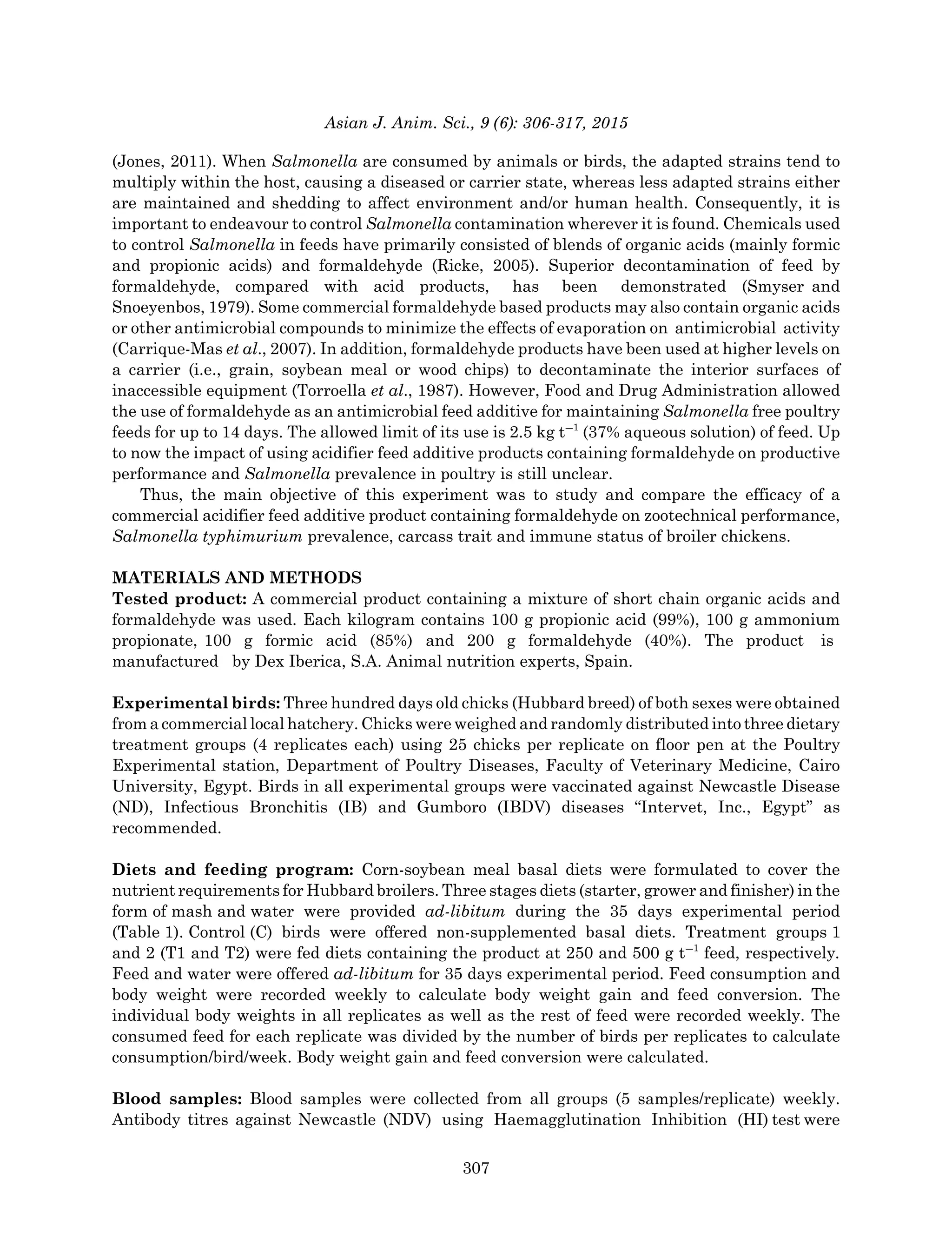 Asian J. Anim. Sci., 9 (6): 306-317, 2015
(Jones, 2011). When Salmonella are consumed by animals or birds, the adapted strains tend to
multiply within the host, causing a diseased or carrier state, whereas less adapted strains either
are maintained and shedding to affect environment and/or human health. Consequently, it is
important to endeavour to control Salmonella contamination wherever it is found. Chemicals used
to control Salmonella in feeds have primarily consisted of blends of organic acids (mainly formic
and propionic acids) and formaldehyde (Ricke, 2005). Superior decontamination of feed by
formaldehyde, compared with acid products, has been demonstrated (Smyser and
Snoeyenbos, 1979). Some commercial formaldehyde based products may also contain organic acids
or other antimicrobial compounds to minimize the effects of evaporation on antimicrobial activity
(Carrique-Mas et al., 2007). In addition, formaldehyde products have been used at higher levels on
a carrier (i.e., grain, soybean meal or wood chips) to decontaminate the interior surfaces of
inaccessible equipment (Torroella et al., 1987). However, Food and Drug Administration allowed
the use of formaldehyde as an antimicrobial feed additive for maintaining Salmonella free poultry
feeds for up to 14 days. The allowed limit of its use is 2.5 kg tG1
(37% aqueous solution) of feed. Up
to now the impact of using acidifier feed additive products containing formaldehyde on productive
performance and Salmonella prevalence in poultry is still unclear.
Thus, the main objective of this experiment was to study and compare the efficacy of a
commercial acidifier feed additive product containing formaldehyde on zootechnical performance,
Salmonella typhimurium prevalence, carcass trait and immune status of broiler chickens.
MATERIALS AND METHODS
Tested product: A commercial product containing a mixture of short chain organic acids and
formaldehyde was used. Each kilogram contains 100 g propionic acid (99%), 100 g ammonium
propionate, 100 g formic acid (85%) and 200 g formaldehyde (40%). The product is
manufactured by Dex Iberica, S.A. Animal nutrition experts, Spain.
Experimental birds: Three hundred days old chicks (Hubbard breed) of both sexes were obtained
from a commercial local hatchery. Chicks were weighed and randomly distributed into three dietary
treatment groups (4 replicates each) using 25 chicks per replicate on floor pen at the Poultry
Experimental station, Department of Poultry Diseases, Faculty of Veterinary Medicine, Cairo
University, Egypt. Birds in all experimental groups were vaccinated against Newcastle Disease
(ND), Infectious Bronchitis (IB) and Gumboro (IBDV) diseases “Intervet, Inc., Egypt” as
recommended.
Diets and feeding program: Corn-soybean meal basal diets were formulated to cover the
nutrient requirements for Hubbard broilers. Three stages diets (starter, grower and finisher) in the
form of mash and water were provided ad-libitum during the 35 days experimental period
(Table 1). Control (C) birds were offered non-supplemented basal diets. Treatment groups 1
and 2 (T1 and T2) were fed diets containing the product at 250 and 500 g tG1
feed, respectively.
Feed and water were offered ad-libitum for 35 days experimental period. Feed consumption and
body weight were recorded weekly to calculate body weight gain and feed conversion. The
individual body weights in all replicates as well as the rest of feed were recorded weekly. The
consumed feed for each replicate was divided by the number of birds per replicates to calculate
consumption/bird/week. Body weight gain and feed conversion were calculated.
Blood samples: Blood samples were collected from all groups (5 samples/replicate) weekly.
Antibody titres against Newcastle (NDV) using Haemagglutination Inhibition (HI) test were
307
 