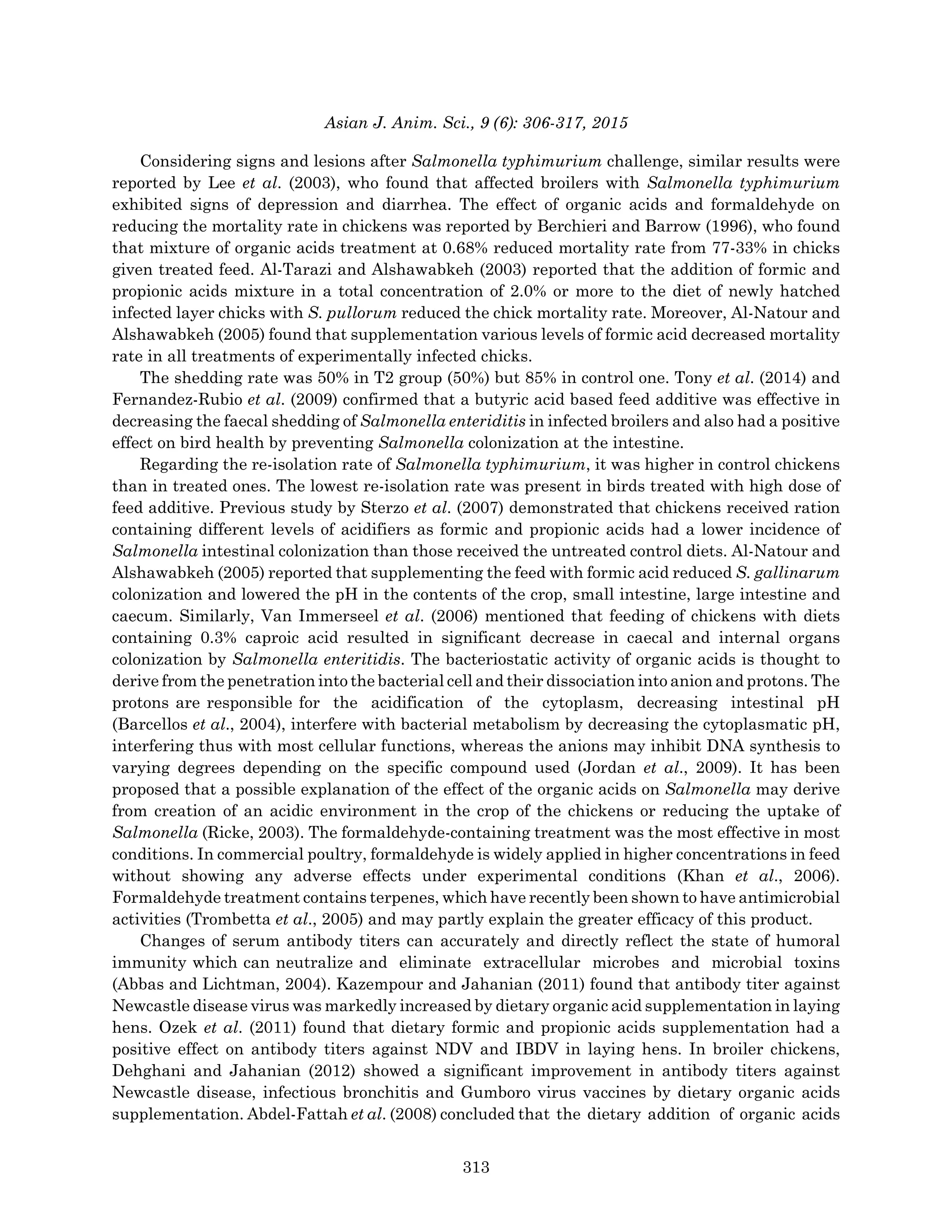 Asian J. Anim. Sci., 9 (6): 306-317, 2015
Considering signs and lesions after Salmonella typhimurium challenge, similar results were
reported by Lee et al. (2003), who found that affected broilers with Salmonella typhimurium
exhibited signs of depression and diarrhea. The effect of organic acids and formaldehyde on
reducing the mortality rate in chickens was reported by Berchieri and Barrow (1996), who found
that mixture of organic acids treatment at 0.68% reduced mortality rate from 77-33% in chicks
given treated feed. Al-Tarazi and Alshawabkeh (2003) reported that the addition of formic and
propionic acids mixture in a total concentration of 2.0% or more to the diet of newly hatched
infected layer chicks with S. pullorum reduced the chick mortality rate. Moreover, Al-Natour and
Alshawabkeh (2005) found that supplementation various levels of formic acid decreased mortality
rate in all treatments of experimentally infected chicks.
The shedding rate was 50% in T2 group (50%) but 85% in control one. Tony et al. (2014) and
Fernandez-Rubio et al. (2009) confirmed that a butyric acid based feed additive was effective in
decreasing the faecal shedding of Salmonella enteriditis in infected broilers and also had a positive
effect on bird health by preventing Salmonella colonization at the intestine.
Regarding the re-isolation rate of Salmonella typhimurium, it was higher in control chickens
than in treated ones. The lowest re-isolation rate was present in birds treated with high dose of
feed additive. Previous study by Sterzo et al. (2007) demonstrated that chickens received ration
containing different levels of acidifiers as formic and propionic acids had a lower incidence of
Salmonella intestinal colonization than those received the untreated control diets. Al-Natour and
Alshawabkeh (2005) reported that supplementing the feed with formic acid reduced S. gallinarum
colonization and lowered the pH in the contents of the crop, small intestine, large intestine and
caecum. Similarly, Van Immerseel et al. (2006) mentioned that feeding of chickens with diets
containing 0.3% caproic acid resulted in significant decrease in caecal and internal organs
colonization by Salmonella enteritidis. The bacteriostatic activity of organic acids is thought to
derive from the penetration into the bacterial cell and their dissociation into anion and protons. The
protons are responsible for the acidification of the cytoplasm, decreasing intestinal pH
(Barcellos et al., 2004), interfere with bacterial metabolism by decreasing the cytoplasmatic pH,
interfering thus with most cellular functions, whereas the anions may inhibit DNA synthesis to
varying degrees depending on the specific compound used (Jordan et al., 2009). It has been
proposed that a possible explanation of the effect of the organic acids on Salmonella may derive
from creation of an acidic environment in the crop of the chickens or reducing the uptake of
Salmonella (Ricke, 2003). The formaldehyde-containing treatment was the most effective in most
conditions. In commercial poultry, formaldehyde is widely applied in higher concentrations in feed
without showing any adverse effects under experimental conditions (Khan et al., 2006).
Formaldehyde treatment contains terpenes, which have recently been shown to have antimicrobial
activities (Trombetta et al., 2005) and may partly explain the greater efficacy of this product.
Changes of serum antibody titers can accurately and directly reflect the state of humoral
immunity which can neutralize and eliminate extracellular microbes and microbial toxins
(Abbas and Lichtman, 2004). Kazempour and Jahanian (2011) found that antibody titer against
Newcastle disease virus was markedly increased by dietary organic acid supplementation in laying
hens. Ozek et al. (2011) found that dietary formic and propionic acids supplementation had a
positive effect on antibody titers against NDV and IBDV in laying hens. In broiler chickens,
Dehghani and Jahanian (2012) showed a significant improvement in antibody titers against
Newcastle disease, infectious bronchitis and Gumboro virus vaccines by dietary organic acids
supplementation. Abdel-Fattah et al. (2008) concluded that the dietary addition of organic acids
313
 