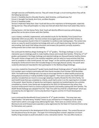 P a g e | 12
strength exercises and flexibility exercise. They will rotate through a circuit training where they will do
the following exercises:
Circuit 1: Flexibility-Hand to Shoulder Reaches, Back Stretches, and Quadriceps Pull
Circuit 2: Strength-Toe Stands, Arm Curls, and Basic Burpees
Circuit 3: Flexibility-Limbo
Session 5-Hydration Relay Race. Goal: Youth will discuss the importance of drinking water, especially
during exercise. They will participate in a relay race that will show them how much water they need a
day.
Closing Session: Life Size Games Party. Goal: Youth will identify different exercises while playing
games that can be done at home with their families.
Laura created, marketed, implemented, and collected results for the Monthly Trivia Contest from
September 2014-January 2015. The trivia contest encouraged youth to work with their families to
answer trivia questions found in their 4-H newsletter to reinforce club meeting topics. The contest also
serves as a way for youth to practice technology skills such as self-inquiry learning; internet research;
and emailing. Each youth that follows directions and answers the question correctly received a
reinforcement item at their next club meeting.
She continued the Wellness Bingo Challenge for 3rd
-12th
graders. The bingo challenge is a fun and
interactive way to challenge youth to make healthy choices and include their families. Thirty four 3rd
-12th
graders participated in the bingo challenge and reported making one thousand twenty healthy choices.
The youth receive a bingo card in the monthly newsletter and can select as many activities that they
want to complete in a two month period. For each “bingo” on the card the youth were entered into a
drawing for reinforcement items that included things to encourage physical activity. Five youth were
randomly selected and rewarded for their participation in the Wellness Bingo Challenge.
Laura also created the Cloverbud (3rd
grade) Family Health Break Challenge where 3rd
grade (Cloverbud)
4-H members were invited to participate with their family members from October 2014-December
2014. The health break challenge was a fun way to encourage families to adopt healthy practices by
doing physical activities or making healthful recipes together. There were seventy two health break
activities included that are meant to encourage adopting a healthy lifestyle for the entire family. For
each health break that was completed as a family, youth had to enter it on the reporting form included
in the packet. Seven families of twenty four participants reported one hundred twenty nine activities
completed as a family. Every family was recognized at the 2015 4-H Achievement Day where they
received reinforcement items to continue physical activities and healthy cooking with their families. The
Health Break Challenge was adopted from the “Take Time with Your Kids for a Health Break” which was
provided by the LSU AgCenter’s Community Nutrition Programs and the 4-H Youth Development
Program.
Laura continued the #iam4health Essay Contest for 4th
-6th
grade members. The essay topic was
“#iamhealthy”-Tell what being “healthy” means to you and how has 4-H helped you to be healthy.
Youth had to submit a one page essay addressing the topic. There were six contest entries. Josie
Blanchard and Janell Howard were awarded a camp registration for the State 4-H Food and Fitness camp
for themselves and a parent.
Laura was instrumental in the development of the 4-H Amazing Race contest. The contest focuses on
the educational focus for the year. The Super Fit 4-H Amazing Race contest’s objective is to teach
healthy living concepts to youth and adults in a fun, interactive manner. The race offers hands-on
 