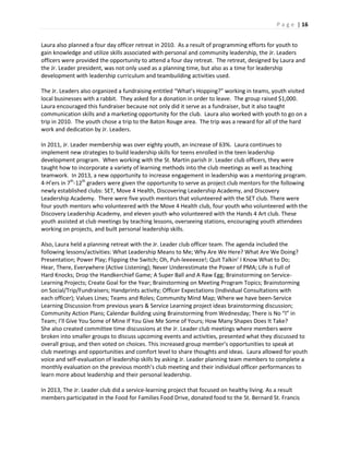 P a g e | 16
Laura also planned a four day officer retreat in 2010. As a result of programming efforts for youth to
gain knowledge and utilize skills associated with personal and community leadership, the Jr. Leaders
officers were provided the opportunity to attend a four day retreat. The retreat, designed by Laura and
the Jr. Leader president, was not only used as a planning time, but also as a time for leadership
development with leadership curriculum and teambuilding activities used.
The Jr. Leaders also organized a fundraising entitled “What’s Hopping?” working in teams, youth visited
local businesses with a rabbit. They asked for a donation in order to leave. The group raised $1,000.
Laura encouraged this fundraiser because not only did it serve as a fundraiser, but it also taught
communication skills and a marketing opportunity for the club. Laura also worked with youth to go on a
trip in 2010. The youth chose a trip to the Baton Rouge area. The trip was a reward for all of the hard
work and dedication by Jr. Leaders.
In 2011, Jr. Leader membership was over eighty youth, an increase of 63%. Laura continues to
implement new strategies to build leadership skills for teens enrolled in the teen leadership
development program. When working with the St. Martin parish Jr. Leader club officers, they were
taught how to incorporate a variety of learning methods into the club meetings as well as teaching
teamwork. In 2013, a new opportunity to increase engagement in leadership was a mentoring program.
4-H’ers in 7th
-12th
graders were given the opportunity to serve as project club mentors for the following
newly established clubs: SET, Move 4 Health, Discovering Leadership Academy, and Discovery
Leadership Academy. There were five youth mentors that volunteered with the SET club. There were
four youth mentors who volunteered with the Move 4 Health club, four youth who volunteered with the
Discovery Leadership Academy, and eleven youth who volunteered with the Hands 4 Art club. These
youth assisted at club meetings by teaching lessons, overseeing stations, encouraging youth attendees
working on projects, and built personal leadership skills.
Also, Laura held a planning retreat with the Jr. Leader club officer team. The agenda included the
following lessons/activities: What Leadership Means to Me; Why Are We Here? What Are We Doing?
Presentation; Power Play; Flipping the Switch; Oh, Puh-leeeeeze!; Quit Talkin’ I Know What to Do;
Hear, There, Everywhere (Active Listening); Never Underestimate the Power of PMA; Life is Full of
Hard Knocks; Drop the Handkerchief Game; A Super Ball and A Raw Egg; Brainstorming on Service-
Learning Projects; Create Goal for the Year; Brainstorming on Meeting Program Topics; Brainstorming
on Social/Trip/Fundraisers; Handprints activity; Officer Expectations (Individual Consultations with
each officer); Values Lines; Teams and Roles; Community Mind Map; Where we have been-Service
Learning Discussion from previous years & Service Learning project ideas brainstorming discussion;
Community Action Plans; Calendar Building using Brainstorming from Wednesday; There is No “I” in
Team; I’ll Give You Some of Mine If You Give Me Some of Yours; How Many Shapes Does It Take?
She also created committee time discussions at the Jr. Leader club meetings where members were
broken into smaller groups to discuss upcoming events and activities, presented what they discussed to
overall group, and then voted on choices. This increased group member’s opportunities to speak at
club meetings and opportunities and comfort level to share thoughts and ideas. Laura allowed for youth
voice and self-evaluation of leadership skills by asking Jr. Leader planning team members to complete a
monthly evaluation on the previous month’s club meeting and their individual officer performances to
learn more about leadership and their personal leadership.
In 2013, The Jr. Leader club did a service-learning project that focused on healthy living. As a result
members participated in the Food for Families Food Drive, donated food to the St. Bernard St. Francis
 