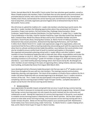 P a g e | 17
Center, learned about the St. Bernard/St. Francis center from two volunteer guest speakers, served as
Move 4 Health project club members, held a Trash Bash that not only cleaned up the environment, but
promoted physical activity, held a dance fundraiser that promoted aerobic exercise, learned about
healthy snack choices, learned about the service-learning cycle, learned how to make resolutions and
how to keep them, and lastly organized a personal hygiene drive at Achievement Day for the St.
Bernard/St. Francis center.
She still strives to uphold the tradition of Jr. Leader club members volunteering at parish events. She
gave the Jr. Leader members the following opportunities where they volunteered: 4-H Camp as
counselors, Project club mentors, Fall Fest Contest Day, Challenge Camp Counselors, Dance
Fundraiser, Sweet Potato Fundraiser Distribution, Fun Day Presenters, Jr. Leader Trip, Jr. Leader Day
Trip to Celebration in the Oaks, Food for Families Food Drive, Super Saturday Contest Day, Barnyard
Bash, Livestock Show, Mardi Gras Gleaux 5K Race and Fun Run committee member and event
volunteers, Parish Poultry Show, Amazing Race Contest, St. Martin Parish 4-H Advisory Committee,
Achievement Day session presenters, Achievement Day Opening Performance, and Trash Bash.
In 2014, the St. Martin Parish 4-H Jr. Leader club experienced a stage of re-organization, where she
recommend that the focus shifts to teaching leadership and providing youth with the experiences that
allow them to cultivate and demonstrate leadership abilities. Laura believes that social activities must
also be included to ensure comfort level of youth to maintain participation in the program.
She organized and presented a planning retreat with Jr. Leader officers and other invited Jr. Leader
members to learn foundational leadership skills to help with their officer responsibilities and to plan the
Jr. Leader calendar on July 9-11, 2014. She held a Jr. Leader Outdoor Movie Night recruitment party,
extending invitations to all incoming 7th
grade 4-H members on August 23, 2014 with twenty youth in
attendance. Laura held monthly planning meetings where short lessons led by Ms. Brumbaugh and
other members at each meeting on the topics of organizing others, taking initiative, decision-making,
team-building, and leadership theory from August 2014-March 2015.
Laura developed and led a Discovery leadership project club that was open to 4th
-6th
graders and met
three times throughout the year with ten club members. The meetings covered communication,
leadership, planning, and organization. The intent of the academy is to build a future audience for the Jr.
Leader club where leadership skills are already beginning to be developed. Four Jr. Leaders served as
mentors of the club. The Jr. leader club also participated in the parish healthy living initiative by
completing a Service-Learning project entitled “Super Fit Super Families. (complete description of
project can be found in the Service-Learning section below.)
D. Service-Learning
Laura appreciates the possible impacts and growth that can occur in youth during a service-learning
project. She feels it necessary to incorporate service-learning into parish programming. Research shows
that having a service-learning project not only impacts the youth involved, but the community and
collaborators as well. Valuing the importance of a service-learning project in the parish, Laura worked
to establish service-learning projects in Natchitoches and St. Martin parishes. She has been asked to
present at state wide service-learning trainings, and incorporates service-learning training with the Jr.
Leader retreats she plans. Below are the top three projects Laura assisted youth with: Natchitoches
Parish-Safety Crew-Teens Constructing a Safer Tomorrow; St. Martin Parish-Jr. Leaders helping Jerry’s
Kids; and St. Martin Parish Super Fit Super St. Martin Families.
 