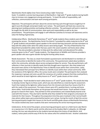 P a g e | 18
Natchitoches Parish-Safety Crew-Teens Constructing a Safer Tomorrow
Goals: To establish a service learning project at Marthaville Jr. High with 7th
grade students during health
class to increase civic engagement among participants. To teach life skills of responsibility, self-
reflection, communication and team work among participants.
Objectives: The participants will learn about the service learning cycle through lessons taught by 4-H
agent Laura Brumbaugh and project leader Lynn LaCaze. The participants will lead class sessions by
planning team building activities and leading reflection activities. The participants will work in teams to
be taught the life skills of communication, team work and responsibility as well as do class
presentations. The participants will engage in self-reflection activities to increase self-awareness and to
value the feeling of generosity.
Collaborative Efforts: Marthaville Elementary 4th
and 5th
grade students-these students were the group
receiving the service. The Natchitoches Parish Fire District 7-provided fire safety materials to the 4th
and
5th
grade students and provided a guest speaker to the service learning classroom and two volunteers to
help with the safety trailer when the safety lessons were being taught. The City of Natchitoches Fire
Department-provided the safety trailer that was used in the severe weather and home alone safety
lessons. They also provided a volunteer to help work the safety trailer and educational fire safety
materials given to the 4th
and 5th
grade students. The Department of Wildlife and Fisheries-provided a
guest speaker who was a game warden during the hunting safety lesson.
Needs Assessment: The class as a team formulated a questionnaire and distributed it to members of
their communities to identify the needs of the community. The questionnaire asked about problems
within the community, attitudes about service and general ideas for service. They also performed a self-
reflection in their journals to identify needs that they thought were important. Also they looked and
discussed news stories in the Natchitoches Times to identify issues within their communities. Lastly,
they interviewed their principal Terry Williams to identify issues within their school community. With
the assistance of the AgCenter office, the survey results were compiled. The participants then analyzed
the responses in groups and came up with the consensus of a realistic program that they could perform,
which would be to teach AgCenter safety lessons to 4th
and 5th
grade classes at their school.
Planning Steps: Youth decided to teach safety lessons to 4th
and 5th
grade students. This would also help
to develop mentor figures to these youth, which was also identified as a need during the assessment.
Youth then looked at the AgCenter safety lessons from the intranet and chose four lessons that fit in
with the needs of the assessment. The topics chosen were ATV, weather/storm, hunting and home
alone safety. Youth broke themselves up into groups that would teach lesson. Youth worked in these
groups to research their topics. They worked on their presentations and created display boards to be
used with their lessons. They also had to identify what they needed for their programs and prepare all
materials for their lessons. Throughout the preparation time they were involved in their normal health
class where safety topics were presented by teacher Lynn LaCaze. During the month of April the service
learning participants taught their lessons to the fourth and fifth grade classes at Marthaville Elementary.
The classes totaled sixty seven students that were mentored by the service learning participants.
Celebrations: At the end of the project, service learning participants went on a field trip to Lake Martin
on a swamp tour in St. Martin parish and the afternoon at the Acadian Mall in Lafayette, LA. Although
exciting, the tour was educational as the students learned about the history of Lake Martin, bird
rookery, native plants and the way of life for the natives who first settled the land. Another celebration
 