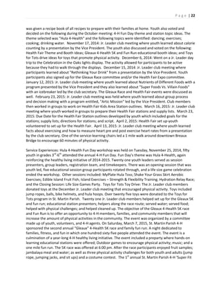 P a g e | 22
was given a recipe book of all recipes to prepare with their families at home. Youth also voted and
decided on the following during the October meeting: 4-H Fun Day theme and station topic ideas. The
theme selected was "Hula 4-Health" and the following topics were identified: dancing; exercises;
cooking; drinking water. November 17, 2014: Jr. Leader club meeting where youth learned about calorie
counting by a presentation by the Vice President. The youth also discussed and voted on the following:
Health Fair Theme and Booth Ideas; Gleaux 4-Health 5K and Fun Run educational booth ideas; and Toys
for Tots drive ideas for toys that promote physical activity. December 6, 2014: Went on a Jr. Leader day
trip to the Celebration in the Oaks lights display. The activity allowed for participants to be active
because they had to walk through the displays. December 15, 2014: Jr. Leader club meeting where
participants learned about "Rethinking Your Drink" from a presentation by the Vice President. Youth
participants also signed up for the Gleaux Race committee and/or the Health Fair Expo committee.
January 12, 2015: Jr. Leader club meeting where youth learned about Nutrients of Different Foods with a
program presented by the Vice President and they also learned about "Super Foods Vs. Villain Foods"
with an icebreaker led by the club secretary. The Gleaux Race and Health Fair events were discussed as
well. February 23, 2015: Jr. Leader club meeting was held where youth learned about group process
and decision making with a program entitled, "Artic Mission" led by the Vice President. Club members
then worked in groups to work on Health Fair Kids Area Station outlines. March 16, 2015: Jr. Leader club
meeting where youth worked in groups to prepare their Health Fair stations and supply lists. March 23,
2015: Due Date for the Health Fair Station outlines developed by youth which included goals for the
stations; supply lists; directions for stations; and script. April 2, 2015: Health Fair set up-youth
volunteered to set up for the Health Fair. April 13, 2015: Jr. Leader club meeting where youth learned
facts about exercising and how to measure heart pre and post exercise heart rates from a presentation
by the club secretary. One of the service-learning chairs led a 1 mile walk around downtown Breaux
Bridge to encourage 60 minutes of physical activity.
Service Experiences: Hula 4-Health Fun Day workshop was held on Tuesday, November 25, 2014, fifty
youth in grades 3rd
-6th
attended the annual 4-H Fun Day. Fun Day’s theme was Hula 4-Health, again
reinforcing the healthy living initiative of 2014-2015. Twenty one youth leaders served as session
presenters, group leaders, registration team, and timekeepers. There was an opening session that was
youth led, five educational session group participants rotated through, and a life size game celebration
ended the workshop. Other sessions included: MyPlate Hula Toss; Shake Your Grass Skirt Aerobic
Exercises; Edible Island Fruit Fish; Island Exercises – Strength & Flexibility Training; Hydration Relay Race;
and the Closing Session: Life Size Games Party. Toys for Tots Toy Drive: The Jr. Leader club members
donated toys at the December Jr. Leader club meeting that encouraged physical activity. Toys included
jump ropes, balls, bike helmets, and hula hoops. Over twenty five toys were donated to the Toys for
Tots program in St. Martin Parish. Twenty one Jr. Leader club members helped set up for the Gleaux 5K
and fun run; educational station presenters; helpers along the race route; served water; served food;
helped with physical challenges; and helped cleaned up. The objective of the Gleaux 4-Health 5K race
and Fun Run is to offer an opportunity to 4-H members, families, and community members that will
increase the amount of physical activities in the community. The event was organized by a committee
made up of youth, volunteers, and 4-H agents. On Saturday, March 7, 2015, St. Martin Parish 4-H
sponsored the second annual “Gleaux” 4-Health 5K race and family fun run. A night dedicated to
families, fitness, and fun in which one hundred sixty five people attended the event. The event is a
culmination of a year-long 4-H healthy living initiative. The event included a preparty where hands-on
learning educational stations were offered; Outdoor games to encourage physical activity; music; and a
one mile fun run. The 5K race was offered at 6:00 pm. After the race participants enjoyed fruit samples;
jambalaya meal and water; as well as three physical activity challenges for both youth and adults (jump
rope, jumping jacks, and sit ups) and a costume contest. The 1st
annual St. Martin Parish 4-H ‘Super Fit
 