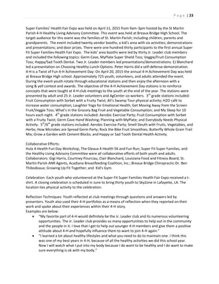 P a g e | 23
Super Families’ Health Fair Expo was held on April 11, 2015 from 9am-3pm hosted by the St Martin
Parish 4-H Healthy Living Advisory Committee. This event was held at Breaux Bridge High School. The
target audience for this event was the families of St. Martin Parish; including children, parents and
grandparents. The event included twenty vendor booths; a kid’s area with six activities; demonstrations
and presentations; and door prizes. There were one hundred thirty participants to the first annual Super
Fit Super Families Health Fair Expo. The kids’ area booths were led by thirty Jr. Leader club members
and included the following topics: Germ Cave, MyPlate Super Shield Toss; Veggie/Fruit Consumption
Toss; Happy/Sad Tooth Dental. Two Jr. Leader members led presentations/demonstrations. EJ Blanchard
led a presentation on Choosing Healthy Lunch Options. Peter Harris did a self-defense demonstration.
4-H is a Twist of Fun 4-H Achievement Day: On April 20, 2015 the annual 4-H Achievement Day was held
at Breaux Bridge High school. Approximately 725 youth, volunteers, and adults attended the event.
During the event youth rotate through educational stations and then enjoy the afternoon with a
song & yell contest and awards. The objective of the 4-H Achievement Day stations is to reinforce
concepts that were taught at 4-H club meetings to the youth at the end of the year. The stations were
presented by adult and 25 Jr. Leader volunteers and AgCenter co-workers. 3rd
grade stations included:
Fruit Consumption with Sorbet with a Fruity Twist; Ali’s Swamp Tour physical activity; H2O café to
increase water consumption; Laughter Yoga for Emotional Health; Get Moving Away from the Screen
Fruit/Veggie Toss; What’s in the Grocery Bag Fruit and Vegetable Consumption; and My Sleep for 10
hours each night. 4th
grade stations included: Aerobic Exercise Party; Fruit Consumption with Sorbet
with a Fruity Twist; Germ Cave Hand Washing; Planning with MyPlate; and Everybody Needs Physical
Activity. 5th
/6th
grade stations included: Aerobic Exercise Party; Smell Sleuth with Fruits, Vegetables, and
Herbs; How Microbes are Spread Germ Party; Rock the Bike Fruit Smoothies; Butterfly Whole Grain Trail
Mix; Grow a Garden with Cement Blocks; and Happy or Sad Tooth Dental Health Activity.
Collaborative Efforts:
Hula 4-Health Fun Day Workshop, The Gleaux 4-Health 5K and Fun Run; Super Fit Super Families, and
the Healthy Living Advisory Committee were all collaborative efforts of both youth and adults.
Collaborators: Gigi Harris, Courtney Pourciau, Clair Blanchard, Louisiana Food and Fitness Board, St.
Martin Parish ANR Agents, Acadiana Breastfeeding Coalition, Inc.; Breaux Bridge Chiropractic-Dr. Ben
Thibodeaux; Growing Up Fit Together; and Kid's Gym.
Celebration: Each youth who volunteered at the Super Fit Super Families Health Fair Expo received a t-
shirt. A closing celebration is scheduled in June to bring thirty youth to SkyZone in Lafayette, LA. The
location ties physical activity to the celebration.
Reflection Techniques: Youth reflected at club meetings through questions and answers led by
presenters. Youth also used their 4-H portfolios as a means of reflection when they reported on their
work and spoke about their experiences within their 4-H story.
Examples are below:
 “My favorite part of 4-H would definitely be the Jr. Leader club and its numerous volunteering
opportunities. The Jr. Leader club provides so many opportunities to help out in the community
and the people in it. I love that I get to help out younger 4-H members and give them a positive
attitude about 4-H and hopefully influence them to want to join 4-H again.”
 “I learned a lot about healthy lifestyles and what you need to do to maintain one. I think this
was one of my best years in 4-H, because of all the healthy activities we did this school year.
Now I will watch what I put into my body because I do want to be healthy and I do want to make
sure everything is ok with my body.”
 