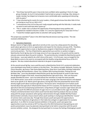 P a g e | 24
 “One thing I learned this year is how to be more confident when speaking in front of a large
group of people. As my 4-H club president I had to lead our group in meetings. Also, being a Jr.
Leader member has helped me to become more comfortable when speaking and interacting
with my peers.”
 “I love volunteering for events for Junior Leaders, it feels good to know that other little 4-H’ers
are having as much fun as I did in 4-H.”
 “I volunteered at the 4-H Fun Day and I really enjoyed working with the little kids. It really made
me want to work with kids when I grow up.”
 “The Jr. Leader club is all about the opportunity of learning about many qualities and
competencies needed to become a leader. It’s a very fun opportunity for many teen 4-H’ers.”
 “I loved the multiple opportunities to volunteer with young children.”
This project was awarded 3rd
place in the 2015 State Records Service-Learning contest. The club
received a $50.00 prize.
E. Agriculture Awareness
Being an alumni of Sigma Alpha, agriculture sorority at LSU, Laura has a deep passion for educating
youth about agriculture to form an appreciation and respect for the industry and way of life. Therefore,
Laura took the opportunity to create an Ag Awareness program in Natchitoches parish with local
community partners. The City of Natchitoches approached Laura and her co-workers to begin a
Natchitoches Parish Ag Day due to the large amount of row crops grown in the parish and the need to
educate and promote Ag to the parish residents. The partnership also included the Natchitoches parish
Farm Bureau. Laura was asked to do a Kid’s Zone at the event. In its first year, Laura arranged for the
Body Walk to come to the event to correspond with the Healthy Living educational focus of the 4-H
program. She also created educational materials to be given to participants.
At the second annual Ag Day, Laura used the event as Natchitoches Parish 4-H’s centennial celebration.
Laura developed many hands-on stations in the Kids Zone. The stations included: Wetlands, Forestry, Ag
Charm Bracelets, Ag Careers Take Home Matching Game, Glow Germ Food Safety, Birthday Celebration
Hat Decorating, Barnyard Busters, Clover Toss, Outdoor Skills Hunting Simulator, Petting Zoo and
Birthday Cake. Laura also developed a Natchitoches parish Ag Coloring book for youth to take home.
She designed all pages of the book, researching Natchitoches agriculture facts. Over one thousand
people attended the event. Laura recruited twenty five volunteers to make the event possible.
In St. Martin parish, Laura wrote curriculum for this topic using Ag in the Classroom lessons and adapted
them to be specific to St. Martin parish agriculture. During 2012-2013 she presented five lessons that
directly taught youth about Louisiana agriculture. The lessons were: Introduction to 4-H where youth
learned about how agriculture influenced the history of 4-H in Louisiana; Ten Questions Kids Have about
agriculture dvd and accompanying questionnaire; Living History of Sugar-Louisiana sugar history skit and
showing the youth the different processes of sugar once it is cut and taken to the sugar mill; Beef By
Products and Demonstration lesson where youth learned about beef by-products that we use daily
along with the proper procedures when giving a demonstration through a Bubble Beef By-Product
demonstration and lastly a Source Search where youth working in small groups identified the “source”
of common items used every day. Through these lessons youth were given the opportunity to
understand the importance of agriculture in their daily lives and gain an appreciation for Louisiana
agriculture. In an effort to increase livestock exhibitors in the parish, youth were given two
opportunities to see live animals at SET Fun Day and at the 2013 Achievement Day (petting zoo and
poultry presentation). Laura has planned a barnyard bash to be held in conjunction with the parish
premier exhibitor contest. She designed the barnyard bash to increase the feeling of belonging to youth
 