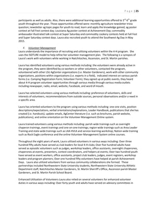P a g e | 25
participants as well as adults. Also, there were additional learning opportunities offered to 3rd
-6th
grade
youth throughout the year. Those opportunities offered were: monthly agriculture newsletter trivia
question; newsletter ag topic pages for youth to read, learn and apply the knowledge gained; ag poster
contest at Fall Fest contest day; Louisiana Ag poster contest at Achievement Day; commodity
ambassador illustrated talk contest at Super Saturday and commodity cookery contests held at Fall Fest
and Super Saturday contest days. Laura also recruited youth to attend the Southwest Ag Day in May
2015.
F. Volunteer Management
Laura understands the importance of recruiting and utilizing volunteers within the 4-H program. She
uses the ISOTURE model to help refine her volunteer management plan. The following is a synopsis of
Laura’s work with volunteers while working in Natchitoches, Ascension, and St. Martin parishes.
Laura has identified volunteers using various methods including: the volunteers were already active in
the program, they were identified by co-workers or other volunteers, contacted the program,
volunteered with other LSU AgCenter organizations (i.e. Master Gardeners), work with other community
organizations, positions within organizations (i.e. experts in a field), indicated interest on various parish
forms (i.e. Camping Registration Form; Volunteer Form), they signed up at public events, they heard
about 4-H program volunteer opportunities through various media through various media outlets
including newspaper, radio, email, website, Facebook, and word of mouth.
Laura has selected volunteers using various methods including: preference of volunteers, skills and
interests of volunteers, recommendations from outside sources, personal observations and/or a need in
a specific area.
Laura has oriented volunteers to the program using various methods including: one-one visits, position
descriptions/expectations, verbal orientations/explanations, Leader Handbook, publications that she has
created (i.e. handouts), update emails, AgCenter literature (i.e. such as brochures, parish website,
publications), and online orientation on the Volunteer Management Online system.
Laura trained volunteers using various methods including: parish wide trainings such as overnight
chaperon trainings, event trainings and one-on-one trainings; region-wide trainings such as Area Leader
Training and state-wide trainings such as LA4-HVLA and service-learning workshop; Nation-wide training
such as Rock Eagle conference and the online Volunteer Management System online courses.
Throughout the eight years of work, Laura utilized volunteers in various ways including: Over three
hundred fifty adults have served as club leaders for local 4-H clubs; Over five hundred adults have
served as episodic volunteers such as judges, workshop leaders, office assistants, overnight chaperones,
chaperones at events, presenters, contest coordinators, and helpers at events; Over two hundred youth
have served as event workers, office assistants, project club leaders, judges, event registers, workshop
leaders and program planners; Over one hundred fifty volunteers have helped at parish Achievement
Days. Laura also utilized volunteers from various community collaborations she formed. These
partnerships included Northwestern State University students, Northwestern State University Athletic
Department staff, Natchitoches Master Gardeners, St. Martin Sherriff’s Office, Ascension parish Master
Gardeners, and St. Martin Parish School Board.
Enhanced Utilization of Volunteers-Laura also relied on several volunteers for enhanced volunteer
duties in various ways including: Over forty youth and adults have served on advisory committees in
 