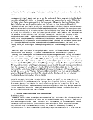 P a g e | 27
and state levels. She is a team player that believes in assisting others in order to serve the youth of the
state.
Laura’s committee work is very important to her. She understands that by serving on regional and state
committees allows for the delivery of high quality programs and opportunities for youth. While in the
Northwest region, she served as co-chair of the first annual 4-H Day at the State Fair (Ag Magic at the
State Fair) where she coordinated the stations and the leaders of these stations and helped with
registration the day of the event. While in the Southwest Region, Laura served on the Southwest Region
Volunteer Leader Committee that identified and addressed needs of both youth and adult volunteers in
the southwest region and to develop an annual training to address those needs. She was asked to serve
as co-chair of the committee in 2011, but transferred to a different region in 2010. Laura also served on
the Southeast Region Volunteer Leader committee that identifies and addresses the needs of both
youth and adult volunteers. She has also served on regional interview committees. In 2014, Laura
served on the Southwest Regional 4-H Professional Development Training committee that addressed the
needs of agents through developing professional development trainings. She is currently serving on the
2015 Southwest Regional Volunteer Development Committee and assisting with the August 2015
training. Lastly, Ms. Brumbaugh is currently serving as the 2015 Southwest Regional Challenge Camp
Chair.
On the state level, Laura serves as a co-sponsor of the Louisiana 4-H Citizenship Board. Her main
responsibilities while serving as a co-sponsor have been to plan a fall board trip, Co-sponsor of
Citizenship camp for two years, and works with the service-learning committee. Through her work with
the service-learning committee, she assisted with the development of a supplemental packet for the
state-wide service-learning focus for 2014-2015, bullying and special needs awareness. The packet was
compiled through a collaboration of board members, another board sponsor, and Laura. Also, Laura has
served as Assistant Camp Manager and Camp Manager during 4-H camp. Ms. Brumbaugh served on the
4-H University committee which helps make decisions concerning 4-H University from recommendations
from the previous year. Laura has served on the state Curriculum Committee. She has also been a
member of the curriculum writing team and has developed curriculum pieces in the areas of medicine
and art. She served on the Volunteer Management Committee that was a small sub-committee of the
Volunteer Strategic Planning committee that assisted with the development of a new volunteer
handbook and volunteer structure for project clubs.
Laura has also given numerous presentations on the regional and state level. She has presented at
Regional Leader Trainings, Camp Counselor Trainings, Camp Roughin It, Challenge Camp, New Agent
Orientation, Quarterly Trainings, Service-Learning Trainings, and LAE4HA conventions. One of Laura’s
proudest accomplishments is getting a presentation proposal accepted at the 2010 NAE4HA convention
on teen leadership programming. She was not able to attend due to budget constraints, but two co-
workers gave the presentation at the conference.
2. Advisory Process and Critical Issue Responsiveness
A. Advisory Process:
Laura values the importance of having a 4-H advisory leadership committee to help identify the needs of
the youth and adult volunteers in the parish. She has gone to several trainings in an effort to establish
effective advisory committees. In each parish that Laura has worked in, she has worked with a parish 4-
H advisory leadership committee to identify needs of the youth of the parish. Committee members
were recruited using a one third method, meaning one third of the membership would be 4-H
volunteers/adults, one third would be adult community leaders and one third would be youth, both 4-H
 