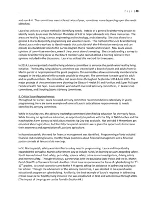 P a g e | 28
and non 4-H. The committees meet at least twice of year, sometimes more depending upon the needs
identified.
Laura has utilized a unique method in identifying needs. Instead of a general brainstorming session to
identify needs, Laura uses the Mission Mandates of 4-H to help curb needs into three main areas. The
areas are healthy living, science, engineering and technology, and citizenship. She also allows for a
general 4-H area to identify programming and volunteer needs. This method of focused brainstorming
allows Laura and co-workers to identify needs that coincide with the 4-H mission mandates and can
provide an educational focus to the parish program that is realistic and relevant. Also, Laura values
opinions of committee members, even if they cannot attend a meeting. She started sending a survey to
compile brainstorming ideas so that board members who cannot attend a meeting can have their
opinions included in the discussions. Laura has utilized this method for three years.
In 2014, Laura organized a healthy living advisory committee to enhance the parish wide healthy living
initiative. The healthy living advisory committee was created with a board of youth and adults from St.
Martin parish to help implement the grant programs. This committee allows community members to be
engaged in the educational efforts made possible by the grant. The committee is made up of six adult
and six youth members. The committee met seven times throughout September 2014-April 2015. The
major projects of the committee were planning the Gleaux 4-Health 5K and Fun Run and Super Fit Super
Families Health Fair Expo. Laura also has worked with Livestock Advisory committees, Jr. Leader club
committees, and Shooting Sports Advisory committees.
B. Critical Issue Responsiveness:
Throughout her career, Laura has used advisory committee recommendations extensively in yearly
programming. Here are some examples of some of Laura’s critical issue responsiveness to needs
identified by advisory committee.
While in Natchitoches, the advisory leadership committee identified Ag education for the yearly focus.
While focusing on agriculture education, an opportunity to partner with the City of Natchitoches and the
Natchitoches Farm Bureau to hold a Natchitoches Ag Day was available. Not only did 4-H members get
educated about agriculture, but Natchitoches parish residents were given the opportunity to increase
their awareness and appreciation of Louisiana agriculture.
In Ascension parish, the need for financial management was identified. Programming efforts included
financial club meeting lessons, monthly trivia questions about financial management and a financial
poster contests at January club meetings.
In St. Martin parish, safety was identified as a key need in programming. Laura and Hope Guidry
expanded the annual St. Martin achievement day to include hands-on learning sessions regarding safety.
Youth learned about food safety, pet safety, science safety, crime scene investigations, driving safety
and internet safety. Through this focus, partnerships with the Louisiana State Police and the St. Martin
Parish Sheriff’s office were formed. Another critical issue response was the focus of cyberbullying for 7th
-
12th
graders. A school counselor came to the 4-H agents asking for assistance in addressing bullying at
her school. Through the advisement of the advisory committee, it was decided to do a parish wide
educational program on cyberbullying. And lastly, the best example of Laura’s response in addressing
critical issues is her healthy living initiative that was established in 2013 and will continue through 2016.
(The impact of the program can be found in Section #4.)
 