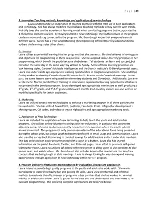 P a g e | 29
3. Innovative Teaching methods, knowledge and application of new technology
Laura understands the importance of teaching clientele with the most up to date applications
and technology. She has always modified materials and teaching methods to stay current with trends.
Not only does she use the experiential learning model when conducting programs but incorporates the
4-H essential elements as well. By staying current in new technology, the youth involved in the program
can learn more and stay connected to the program. Ms. Brumbaugh knows that everyone learns in
different ways. So she has a great understanding of incorporating different learning opportunities to
address the learning styles of her clients.
A. Learning:
Laura utilizes experiential learning into her programs that she presents. She also believes in having goals
and objectives for programming so there is a purpose. She has applied various learning principals to her
programming, which benefit the youth because she believes “all students can learn and succeed, but
not all on the same day in the same way” by William G. Spady. Some of those learning principals are
VAK learning styles, Gardner’s Multiple Intelligences and the Search Institute’s 40 Developmental Assets.
Laura also understands age appropriate learning opportunities in program development. She and Hope
Guidry worked to develop Cloverbud specific lessons for St. Martin parish Cloverbud meetings. In the
past, the same lessons were being used for elementary students and Cloverbuds. Additionally, Laura re-
wrote the St. Martin parish Officer Training to incorporate experiential learning opportunities that were
not present in the previous program. Laura developed age appropriate newsletters as well, producing a
3rd
grade, 4th
-6th
grade, and 7th
-12th
grade edition each month. Club meeting lessons are also written or
modified specifically for certain audiences.
B. Marketing:
Laura has utilized several new technologies to enhance a marketing program in all three parishes she
has worked in. She has utilized PowerPoint, publisher, Facebook, Prezi, Infographic development, I-
Movie program, QR codes, and video to create high quality and age appropriate marketing tools.
C. Application of New Technology:
Laura has included the application of new technology to help teach the youth and adults in her
programs. She utilizes online volunteer trainings with her volunteers, in particular the volunteers
attending camp. She also conducts a monthly newsletter trivia question where the youth submit
answers via email. This program not only promotes mastery of the educational focus being presented
during the school year, but allows youth to become proficient in email usage and communication. Laura
also uses the survey tool, Zoomerang to conduct surveys for adult leaders and Jr. Leader club members.
The data collected can easily be summarized with a touch of a button. Laura also has shared
information via the parish Facebook, Twitter, and Pinterest pages. In an effort to promote self-guided
learning for youth, Laura has utilized QR codes in the newsletter to allow youth to visit websites to play
games, read, and watch videos. Ms. Brumbaugh also includes Apps in the newsletters that reinforce
concepts that are being taught at club meetings. Laura is always looking for ways to expand learning
opportunities through application of new technology within her 4-H program.
4. Program Delivery Effectiveness Demonstrated by evaluation, change and application
Laura strives to provide high quality programs to the youth and adults she works with. She wants
participants to learn while having fun and gaining life skills. Laura uses both formal and informal
methods to evaluate the effectiveness of programs in her parishes that she has worked in. A mixed
method of evaluations allows Laura to gather formal data and use observations and interviews to re-
evaluate programming. The following outcome significances are reported below:
 