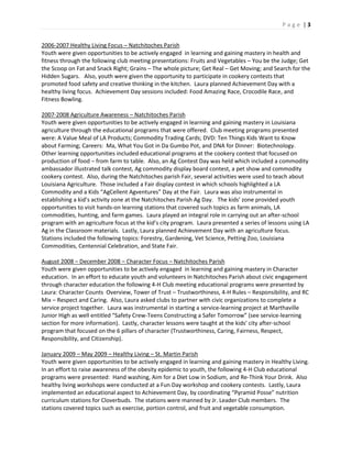 P a g e | 3
2006-2007 Healthy Living Focus – Natchitoches Parish
Youth were given opportunities to be actively engaged in learning and gaining mastery in health and
fitness through the following club meeting presentations: Fruits and Vegetables – You be the Judge; Get
the Scoop on Fat and Snack Right; Grains – The whole picture; Get Real – Get Moving; and Search for the
Hidden Sugars. Also, youth were given the opportunity to participate in cookery contests that
promoted food safety and creative thinking in the kitchen. Laura planned Achievement Day with a
healthy living focus. Achievement Day sessions included: Food Amazing Race, Crocodile Race, and
Fitness Bowling.
2007-2008 Agriculture Awareness – Natchitoches Parish
Youth were given opportunities to be actively engaged in learning and gaining mastery in Louisiana
agriculture through the educational programs that were offered. Club meeting programs presented
were: A Value Meal of LA Products; Commodity Trading Cards; DVD: Ten Things Kids Want to Know
about Farming; Careers: Ma, What You Got in Da Gumbo Pot, and DNA for Dinner: Biotechnology.
Other learning opportunities included educational programs at the cookery contest that focused on
production of food – from farm to table. Also, an Ag Contest Day was held which included a commodity
ambassador illustrated talk contest, Ag commodity display board contest, a pet show and commodity
cookery contest. Also, during the Natchitoches parish Fair, several activities were used to teach about
Louisiana Agriculture. Those included a Fair display contest in which schools highlighted a LA
Commodity and a Kids “AgCellent Agventures” Day at the Fair. Laura was also instrumental in
establishing a kid’s activity zone at the Natchitoches Parish Ag Day. The kids’ zone provided youth
opportunities to visit hands-on learning stations that covered such topics as farm animals, LA
commodities, hunting, and farm games. Laura played an integral role in carrying out an after-school
program with an agriculture focus at the kid’s city program. Laura presented a series of lessons using LA
Ag in the Classroom materials. Lastly, Laura planned Achievement Day with an agriculture focus.
Stations included the following topics: Forestry, Gardening, Vet Science, Petting Zoo, Louisiana
Commodities, Centennial Celebration, and State Fair.
August 2008 – December 2008 – Character Focus – Natchitoches Parish
Youth were given opportunities to be actively engaged in learning and gaining mastery in Character
education. In an effort to educate youth and volunteers in Natchitoches Parish about civic engagement
through character education the following 4-H Club meeting educational programs were presented by
Laura: Character Counts Overview, Tower of Trust – Trustworthiness, 4-H Rules – Responsibility, and RC
Mix – Respect and Caring. Also, Laura asked clubs to partner with civic organizations to complete a
service project together. Laura was instrumental in starting a service-learning project at Marthaville
Junior High as well entitled “Safety Crew-Teens Constructing a Safer Tomorrow” (see service-learning
section for more information). Lastly, character lessons were taught at the kids’ city after-school
program that focused on the 6 pillars of character (Trustworthiness, Caring, Fairness, Respect,
Responsibility, and Citizenship).
January 2009 – May 2009 – Healthy Living – St. Martin Parish
Youth were given opportunities to be actively engaged in learning and gaining mastery in Healthy Living.
In an effort to raise awareness of the obesity epidemic to youth, the following 4-H Club educational
programs were presented: Hand washing, Aim for a Diet Low in Sodium, and Re-Think Your Drink. Also
healthy living workshops were conducted at a Fun Day workshop and cookery contests. Lastly, Laura
implemented an educational aspect to Achievement Day, by coordinating “Pyramid Posse” nutrition
curriculum stations for Cloverbuds. The stations were manned by Jr. Leader Club members. The
stations covered topics such as exercise, portion control, and fruit and vegetable consumption.
 