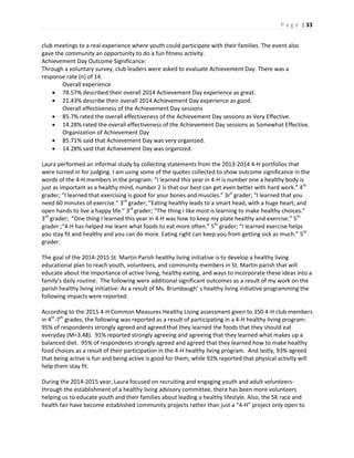 P a g e | 33
club meetings to a real experience where youth could participate with their families. The event also
gave the community an opportunity to do a fun fitness activity.
Achievement Day Outcome Significance:
Through a voluntary survey, club leaders were asked to evaluate Achievement Day. There was a
response rate (n) of 14.
Overall experience
 78.57% described their overall 2014 Achievement Day experience as great.
 21.43% describe their overall 2014 Achievement Day experience as good.
Overall effectiveness of the Achievement Day sessions
 85.7% rated the overall effectiveness of the Achievement Day sessions as Very Effective.
 14.28% rated the overall effectiveness of the Achievement Day sessions as Somewhat Effective.
Organization of Achievement Day
 85.71% said that Achievement Day was very organized.
 14.28% said that Achievement Day was organized.
Laura performed an informal study by collecting statements from the 2013-2014 4-H portfolios that
were turned in for judging. I am using some of the quotes collected to show outcome significance in the
words of the 4-H members in the program: “I learned this year in 4-H is number one a healthy body is
just as important as a healthy mind, number 2 is that our best can get even better with hard work.” 4th
grader; “I learned that exercising is good for your bones and muscles.” 3rd
grader; “I learned that you
need 60 minutes of exercise.” 3rd
grader; “Eating healthy leads to a smart head, with a huge heart, and
open hands to live a happy life.” 3rd
grader; “The thing I like most is learning to make healthy choices.”
3rd
grader; “One thing I learned this year in 4-H was how to keep my plate healthy and exercise.” 5th
grader ;“4-H has helped me learn what foods to eat more often.” 5th
grader; “I learned exercise helps
you stay fit and healthy and you can do more. Eating right can keep you from getting sick as much.” 5th
grader.
The goal of the 2014-2015 St. Martin Parish healthy living initiative is to develop a healthy living
educational plan to reach youth, volunteers, and community members in St. Martin parish that will
educate about the importance of active living, healthy eating, and ways to incorporate these ideas into a
family’s daily routine. The following were additional significant outcomes as a result of my work on the
parish healthy living initiative: As a result of Ms. Brumbaugh’ s healthy living initiative programming the
following impacts were reported:
According to the 2015 4-H Common Measures Healthy Living assessment given to 350 4-H club members
in 4th
-7th
grades, the following was reported as a result of participating in a 4-H healthy living program:
95% of respondents strongly agreed and agreed that they learned the foods that they should eat
everyday (M=3.48). 91% reported strongly agreeing and agreeing that they learned what makes up a
balanced diet. 95% of respondents strongly agreed and agreed that they learned how to make healthy
food choices as a result of their participation in the 4-H healthy living program. And lastly, 93% agreed
that being active is fun and being active is good for them; while 92% reported that physical activity will
help them stay fit.
During the 2014-2015 year, Laura focused on recruiting and engaging youth and adult volunteers-
through the establishment of a healthy living advisory committee, there has been more volunteers
helping us to educate youth and their families about leading a healthy lifestyle. Also, the 5K race and
health fair have become established community projects rather than just a “4-H” project only open to
 