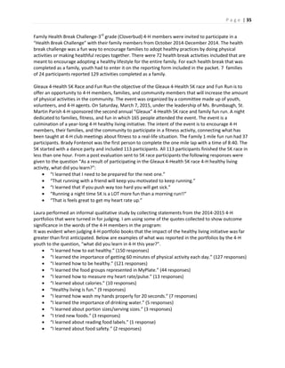 P a g e | 35
Family Health Break Challenge-3rd
grade (Cloverbud) 4-H members were invited to participate in a
“Health Break Challenge” with their family members from October 2014-December 2014. The health
break challenge was a fun way to encourage families to adopt healthy practices by doing physical
activities or making healthful recipes together. There were 72 health break activities included that are
meant to encourage adopting a healthy lifestyle for the entire family. For each health break that was
completed as a family, youth had to enter it on the reporting form included in the packet. 7 families
of 24 participants reported 129 activities completed as a family.
Gleaux 4-Health 5K Race and Fun Run-the objective of the Gleaux 4-Health 5K race and Fun Run is to
offer an opportunity to 4-H members, families, and community members that will increase the amount
of physical activities in the community. The event was organized by a committee made up of youth,
volunteers, and 4-H agents. On Saturday, March 7, 2015, under the leadership of Ms. Brumbaugh, St.
Martin Parish 4-H sponsored the second annual “Gleaux” 4-Health 5K race and family fun run. A night
dedicated to families, fitness, and fun in which 165 people attended the event. The event is a
culmination of a year-long 4-H healthy living initiative. The intent of the event is to encourage 4-H
members, their families, and the community to participate in a fitness activity, connecting what has
been taught at 4-H club meetings about fitness to a real-life situation. The Family 1 mile fun run had 37
participants. Brady Fontenot was the first person to complete the one mile lap with a time of 8:40. The
5K started with a dance party and included 113 participants. All 113 participants finished the 5K race in
less than one hour. From a post evaluation sent to 5K race participants the following responses were
given to the question “As a result of participating in the Gleaux 4-Health 5K race 4-H healthy living
activity, what did you learn?”:
 “I learned that I need to be prepared for the next one.”
 “That running with a friend will keep you motivated to keep running.”
 “I learned that if you push way too hard you will get sick.”
 “Running a night time 5K is a LOT more fun than a morning run!!”
 “That is feels great to get my heart rate up.”
Laura performed an informal qualitative study by collecting statements from the 2014-2015 4-H
portfolios that were turned in for judging. I am using some of the quotes collected to show outcome
significance in the words of the 4-H members in the program:
It was evident when judging 4-H portfolio books that the impact of the healthy living initiative was far
greater than first anticipated. Below are examples of what was reported in the portfolios by the 4-H
youth to the question, “what did you learn in 4-H this year?”.
 “I learned how to eat healthy.” (150 responses)
 “I learned the importance of getting 60 minutes of physical activity each day.” (127 responses)
 “I learned how to be healthy.” (121 responses)
 “I learned the food groups represented in MyPlate.” (44 responses)
 “I learned how to measure my heart rate/pulse.” (13 responses)
 “I learned about calories.” (10 responses)
 “Healthy living is fun.” (9 responses)
 “I learned how wash my hands properly for 20 seconds.” (7 responses)
 “I learned the importance of drinking water.” (5 responses)
 “I learned about portion sizes/serving sizes.” (3 responses)
 “I tried new foods.” (3 responses)
 “I learned about reading food labels.” (1 response)
 “I learned about food safety.” (2 responses)
 