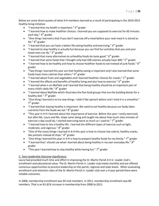 P a g e | 36
Below are some direct quotes of what 4-H members learned as a result of participating in the 2014-2015
healthy living initiative:
 “I learned that my health is important.” 3rd
grader
 “I learned how to make healthier choices. I learned you are supposed to exercise for 60 minutes
each day.” 4th
grader
 “One thing I learned is that if you don’t exercise off a meal before your next meal it is stored as
fat.” 4th
grader
 “I learned that you can have a better life eating healthy and exercising.” 4th
grader
 “I learned to stay healthy is actually fun because you can find fun activities that you and your
loved ones can do.” 5th
grader
 “I learned that many alternatives to unhealthy foods do taste good.” 6th
grader
 “I learned that some foods that I thought only had 100 calories actually have 400.” 5th
grader
 “I learned how to be healthy and how to choose healthier foods to eat instead of junk foods.” 6th
grader
 “Two things I learned this year are that healthy eating is important and I also learned that some
foods have more calories than others.” 6th
grader
 “I learned about fruits and vegetables and I learned healthier choices for snacks.” 5th
grader
 “I learned the affects and benefits of healthy living and also how to exercise.” 6th
grader
 “I learned what is on MyPlate and I learned that being healthy should be an important part of
every child’s daily life.” 8th
grader
 “I learned about MyPlate which illustrates the five food groups that are the building blocks for a
healthy diet.” 7th
grader
 “One thing I learned is to try new things. I didn’t like spinach before and I tried it in a smoothie.”
7th
grader
 “I learned that staying healthy is important. We need to eat healthy because our body takes
nutrients from the foods we eat.” 8th
grader
 “This year in 4-H I learned about the importance of exercise. Before this year I rarely exercised,
but after Ms. Laura and Ms. Hope came along and taught me about how much sixty minutes of
exercise a day could do, I started exercising twice as much as I used to.” 7th
grader
 “I learned how to live a healthy life. I learned the different types of exercise such as light,
moderate, and vigorous.” 8th
grader
 “One of the many things I learned in 4-H this year is how to choose low calorie, healthy snacks,
like pretzels instead of chips.” 8th
grader
 “One thing I learned this year in 4-H is how to prepare healthy foods for my family.” 7th
grader
 “I learned that I should use what I learned about being healthy in my own everyday life.” 8th
grader
 “This year I learned how to stay healthy while having fun.” 7th
grader
C. Teen Leadership Outcome Significance:
Laura had provided much time and effort in improving the St. Martin Parish 4-H Jr. Leader club’s
enrollment and educational value. The St. Martin Parish Jr. Leader club meets monthly and are offered
numerous opportunities to practice leadership on the parish, regional and state levels. When evaluating
enrollment and retention rates of the St. Martin Parish Jr. Leader club over a 4 year period there were
notable outcomes.
In 2008, membership enrollment was 44 club members. In 2011, membership enrollment was 80
members. That is an 81.81% increase in membership from 2008 to 2011.
 