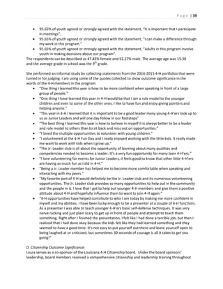 P a g e | 39
 95.65% of youth agreed or strongly agreed with the statement, “It is important that I participate
in meetings”.
 95.65% of youth agreed or strongly agreed with the statement, “I can make a difference through
my work in this program.”
 95.65% of youth agreed or strongly agreed with the statement, “Adults in this program involve
youth in making decisions about our program”.
The respondents can be described as 47.83% female and 52.17% male. The average age was 15.30
and the average grade in school was the 9th
grade.
She performed an informal study by collecting statements from the 2014-2015 4-H portfolios that were
turned in for judging. I am using some of the quotes collected to show outcome significance in the
words of the 4-H members in the program:
 “One thing I learned this year is how to be more confident when speaking in front of a large
group of people.”
 “One thing I have learned this year in 4-H would be that I am a role model to the younger
children and even to some of the other ones. I like to have fun and enjoy giving pointers and
helping anyone.”
 “This year in 4-H I learned that it is important to be a good leader many young 4-H’ers look up to
us as Junior Leaders and will one day follow in our footsteps”
 “The best thing I learned this year is how to believe in myself it is always better to be a leader
and role model to others than to sit back and miss out on opportunities.”
 “I loved the multiple opportunities to volunteer with young children.”
 “I volunteered at the 4-H Fun Day and I really enjoyed working with the little kids. It really made
me want to work with kids when I grow up.”
 “The Jr. Leader club is all about the opportunity of learning about many qualities and
competencies needed to become a leader. It’s a very fun opportunity for many teen 4-H’ers.”
 “I love volunteering for events for Junior Leaders, it feels good to know that other little 4-H’ers
are having as much fun as I did in 4-H.”
 “Being a Jr. Leader member has helped me to become more comfortable when speaking and
interacting with my peers.”
 “My favorite part of 4-H would definitely be the Jr. Leader club and its numerous volunteering
opportunities. The Jr. Leader club provides so many opportunities to help out in the community
and the people in it. I love that I get to help out younger 4-H members and give them a positive
attitude about 4-H and hopefully influence them to want to join 4-H again.”
 “4-H opportunities have helped contribute to who I am today by making me more confident in
myself and my abilities. I have been lucky enough to be a presenter at a couple of 4-H functions.
As a presenter I was able to teach younger 4-H’ers basic self-defense techniques. It was very
nerve racking and just plain scary to get up in front of people and attempt to teach them
something. Right after I finished the presentation, I felt like I had done a terrible job, but then I
realized that I had done okay because the kids felt like they had learned something and they
seemed to have a good time. It’s not easy to put yourself out there and leave yourself open to
being laughed at or criticized, but sometimes 30 seconds of courage is all it takes to get you
going!”
D. Citizenship Outcome Significance:
Laura serves as a co-sponsor of the Louisiana 4-H Citizenship board. Under the board sponsors’
leadership, board members received a comprehensive citizenship and leadership training throughout
 