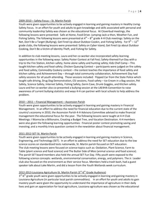 P a g e | 4
2009-2010 – Safety Focus – St. Martin Parish
Youth were given opportunities to be actively engaged in learning and gaining mastery in Healthy Living-
Safety Focus. In an effort for youth and adults to gain knowledge and skills associated with personal and
community leadership Safety was chosen as the educational focus. At Cloverbud meetings, the
following lessons were presented: Safe at Home, Food Drive: Jumping-Jack-a-thon, Weather Fun, and
Fishing Safety. The following lessons were presented at 4th
– 8th
grade 4-H Club meetings: Safety on the
Net, Don’t Be a Target (Bullying), Get Fired Up about Outdoor Cookin, and Fishing Safety. For 9th
– 12th
grade clubs, the following lessons were presented: Safety on Cyber Island, Get Fired Up about Outdoor
Cooking, Don’t Be a Victim of Identity Theft, and Fishing for Safety.
In addition to club meeting lessons, Laura and her co-worker also incorporated safety learning
opportunities in the following ways: Safety Poster Contest at Fall Fest; Safety-themed Fun Day with a
trip to the Fire Station, kitchen safety, home alone safety and hunting safety; Kids Chef Camp – This
taught kitchen safety and food safety; Chicken Queuing Contest – participants were judged on fire safety
and food safety; Commodity Cookery contest – the contest teaches the importance of food safety and
kitchen safety; and Achievement Day – through total community collaboration, Achievement Day had
safety sessions for all youth attending. Those sessions included: Flipped Car from the State Police which
taught safe driving, Drug Dog Demonstration, CSI sessions, Food safety – Ice Cream in a Bag session, Pet
Safety, Science Safety, Internet Safety, Fishing Safety, Germ Cave, Drunk Goggles, and Kitchen safety.
Laura and her co-worker also co-presented a bullying session at the LAE4HA Convention to raise
awareness of current bullying statistics and ways 4-H can partner with local schools to help address the
problem.
2010 – 2011 – Financial Management – Ascension Parish
Youth were given opportunities to be actively engaged in learning and gaining mastery in Financial
Management. In an effort to address the need for financial education due to the current state of the
country’s economy in 2010, the Ascension Parish 4-H Advisory Committee advised to make financial
management the educational focus for the year. The following lessons were taught at 4-H Club
Meetings: I Wanna be a Billionaire, Creating a Budget Tree, and Vacation Destination. 4-H members
were also given the following learning opportunities: Financial poster contest promoting saving and
investing; and a monthly trivia question contest in the newsletter about financial management.
2011-2012-SET-St. Martin Parish
Youth were given opportunities to be actively engaged in learning and gaining mastery in Science,
Engineering, and Technology (SET). In an effort to address the need for SET education due to the low
science scores on standardized tests nationwide, St. Martin parish focused on SET education.
The club meeting lessons were focused on science topics such as: Oxidation, Plant Science, Farm to
Table (plant science and food science) and The Butter Side of Moo (animal science and food science).
The parish SET board members also held the annual SET Fun Day. Fifty youth were exposed to the
following science concepts: wetlands, environmental conservation, energy, and polymers. The Jr. Leader
club also focused on the environment as their service focus. Members held a trash bash, had a guest
speaker talk about Lake Martin, and did a lesson from the Youth Wetlands week curriculum.
2012-2013-Louisiana Agriculture-St. Martin Parish (3rd
-6th
Grade Audience)
3rd
-6th
grade youth were given opportunities to be actively engaged in learning and gaining mastery in
Louisiana Agriculture (in particular local parish commodities). In an effort for youth and adults to gain
mastery youth were given the opportunity to understand the importance of agriculture in their daily
lives and gain an appreciation for local agriculture, Louisiana agriculture was chosen as the educational
 