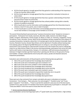 P a g e | 41
 82.5% of youth agreed or strongly agreed that they gained an understanding of the importance
of how my character affects others.
 84.5% of youth agreed or strongly agreed that they increased their motivation to become an
active citizen.
 87.5% of youth agreed or strongly agreed that they have a greater understanding of how their
personal actions impact my community.
 82.5% of youth agreed or strongly agreed that they utilized problem solving skills to identify
solutions to problems presented.
 85% of youth plan to use the information and knowledge gained from the Citizenship Camp to
enhance a local 4-H club, parish, area or state 4-H project.
 77.5% of youth plan to use the information and knowledge gained from the Citizenship Camp to
recruit new members or encourage current members to re-enroll.
The second Citizenship Board sponsored camp “Louisiana Connections Camp” showed an increases in
participation. Participants from Acadia, Ascension, Bienville, Caddo, Cameron, East Baton Rouge,
LaSalle, Livingston, Natchitoches, Pointe Coupee, St. Martin, St. Mary, St. Tammany, Tangipahoa, Tensas,
Terrebonne, Union, Vermilion, Vernon, West Carroll and Webster parishes enjoyed the many aspects of
Louisiana Connections. During the cultural fair, 4-H members got to visit the Louisiana Crossroads, Cajun
Country, Plantation Country, Greater New Orleans and the Sportsman’s Paradise without leaving camp.
From playing capture the flag during WWII Maneuvers to voting on a real voting machine during the
Government Track to painting our state bird with Louisiana soil in the Creative Arts track to making dog
treats for our State Service Project in the Service-Learning workshops, participants from across the state
had fun with hands-on learning activity. Campers, 4-H volunteers, staff and Louisiana Association of
Extension 4-H Agent members got their hands dirty in planting over 60 trees on the grounds of Camp
Grant Walker. Campers celebrated the end of camp with a dance, parade and attached awesome
PowerPoint presentation.
Evaluations were administered to all 50 participants and the following data was gathered:
 92% of the youth broadened their knowledge about leadership
 92% of the youth were motivated to get more involved in 4-H
 88% of the youth were more confident in their leadership ability
 84% of the youth broadened their knowledge about citizenship
 84% of the youth broadened their knowledge about service-learning
 84% of the youth were motivated to get more involved in service
 84% of the youth were motivated to expand their leadership role in my parish
 80% of the youth broadened their knowledge about history
 80% of the youth broadened their knowledge about government
These were just a few comments from campers and adults who were in attendance at Louisiana
Connections. From Campers….“Best camp ever, fun and energetic!”; “Excellent camp” and “It was
good. I enjoyed it.” From Adults…..“I have to say that this weekend’s camp was one of the best events,
outside of 4-H U, that my teen 4-H members have had the opportunity to participate in. Great job!” and
“Camp was GREAT!!! All of mine want to know when the next camp is.”
E. Service-Learning Outcome Significance:
Laura coordinated a service-learning project with a 7th
grade health class at Marthaville Jr. High entitled,
 