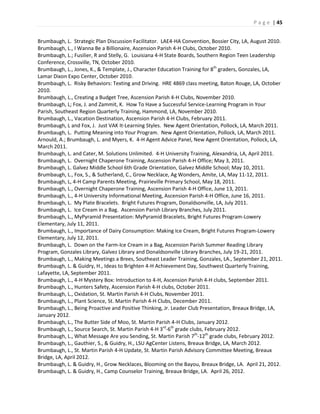 P a g e | 45
Brumbaugh, L. Strategic Plan Discussion Facilitator. LAE4-HA Convention, Bossier City, LA, August 2010.
Brumbaugh, L., I Wanna Be a Billionaire, Ascension Parish 4-H Clubs, October 2010.
Brumbaugh, L.; Fusilier, R and Stelly, G. Louisiana 4-H State Boards, Southern Region Teen Leadership
Conference, Crossville, TN, October 2010.
Brumbaugh, L., Jones, K., & Template, J., Character Education Training for 8th
graders, Gonzales, LA,
Lamar Dixon Expo Center, October 2010.
Brumbaugh, L. Risky Behaviors: Texting and Driving. HRE 4869 class meeting, Baton Rouge, LA, October
2010.
Brumbaugh, L., Creating a Budget Tree, Ascension Parish 4-H Clubs, November 2010.
Brumbaugh, L; Fox, J. and Zammit, K. How To Have a Successful Service-Learning Program in Your
Parish, Southeast Region Quarterly Training, Hammond, LA, November 2010.
Brumbaugh, L., Vacation Destination, Ascension Parish 4-H Clubs, February 2011.
Brumbaugh, L and Fox, J. Just VAK It-Learning Styles. New Agent Orientation, Pollock, LA, March 2011.
Brumbaugh, L. Putting Meaning into Your Program. New Agent Orientation, Pollock, LA, March 2011.
Arnould, A.; Brumbaugh, L. and Myers, K. 4-H Agent Advice Panel, New Agent Orientation, Pollock, LA,
March 2011.
Brumbaugh, L. and Cater, M. Solutions Unlimited. 4-H University Training, Alexandria, LA, April 2011.
Brumbaugh, L. Overnight Chaperone Training, Ascension Parish 4-H Office; May 3, 2011.
Brumbaugh, L. Galvez Middle School 6th Grade Orientation, Galvez Middle School; May 10, 2011.
Brumbaugh, L., Fox, S., & Sutherland, C., Grow Necklace, Ag Wonders, Amite, LA, May 11-12, 2011.
Brumbaugh, L, 4-H Camp Parents Meeting, Prairieville Primary School, May 18, 2011.
Brumbaugh, L., Overnight Chaperone Training, Ascension Parish 4-H Office, June 13, 2011.
Brumbaugh, L., 4-H University Informational Meeting, Ascension Parish 4-H Office, June 16, 2011.
Brumbaugh, L. My Plate Bracelets. Bright Futures Program, Donaldsonville, LA, July 2011.
Brumbaugh, L. Ice Cream in a Bag. Ascension Parish Library Branches, July 2011.
Brumbaugh, L., MyPyramid Presentation: MyPyramid Bracelets, Bright Futures Program-Lowery
Elementary, July 11, 2011.
Brumbaugh, L., Importance of Dairy Consumption: Making Ice Cream, Bright Futures Program-Lowery
Elementary, July 12, 2011.
Brumbaugh, L. Down on the Farm-Ice Cream in a Bag, Ascension Parish Summer Reading Library
Program, Gonzales Library, Galvez Library and Donaldsonville Library Branches, July 19-21, 2011.
Brumbaugh, L., Making Meetings a Brees, Southeast Leader Training, Gonzales, LA., September 21, 2011.
Brumbaugh, L. & Guidry, H., Ideas to Brighten 4-H Achievement Day, Southwest Quarterly Training,
Lafayette, LA, September 2011.
Brumbaugh, L., 4-H Mystery Box: Introduction to 4-H, Ascension Parish 4-H clubs, September 2011.
Brumbaugh, L., Hunters Safety, Ascension Parish 4-H clubs, October 2011.
Brumbaugh, L., Oxidation, St. Martin Parish 4-H Clubs, November 2011.
Brumbaugh, L., Plant Science, St. Martin Parish 4-H Clubs, December 2011.
Brumbaugh, L., Being Proactive and Positive Thinking, Jr. Leader Club Presentation, Breaux Bridge, LA,
January 2012.
Brumbaugh, L., The Butter Side of Moo, St. Martin Parish 4-H Clubs, January 2012.
Brumbaugh, L., Source Search, St. Martin Parish 4-H 3rd
-6th
grade clubs, February 2012.
Brumbaugh, L., What Message Are you Sending, St. Martin Parish 7th
-12th
grade clubs, February 2012.
Brumbaugh, L., Gauthier, S., & Guidry, H., LSU AgCenter Listens, Breaux Bridge, LA, March 2012.
Brumbaugh, L., St. Martin Parish 4-H Update, St. Martin Parish Advisory Committee Meeting, Breaux
Bridge, LA, April 2012.
Brumbaugh, L. & Guidry, H., Grow Necklaces, Blooming on the Bayou, Breaux Bridge, LA. April 21, 2012.
Brumbaugh, L. & Guidry, H., Camp Counselor Training, Breaux Bridge, LA. April 26, 2012.
 
