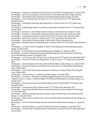 P a g e | 46
Brumbaugh, L., Importance of Needs Assessment, Service-Learning Training, Alexandria, LA, July 9, 2012.
Brumbaugh, L., Service-Learning Cycle, Citizenship Summer Board Meeting, Baton Rouge, July 2012.
Brumbaugh, L., Distracted Driving, Citizenship Summer Board Meeting, Baton Rouge, July 2012.
Brumbaugh, L., The 4-H Mystery Box-Introduction to 4-H, St. Martin Parish 4-H 3rd
-6th
grade clubs,
September 2012.
Brumbaugh, L., 10 Questions Kids Have About Agriculture, St. Martin Parish 4-H 3rd
-6th
grade clubs,
October 2012.
Brumbaugh, L., Cyberbullying: What is it and How to Cope with It, St. Martin Parish 7th
-12th
grade clubs,
October 2012.
Brumbaugh, L. & Guidry, H., Smart Bodies Teacher Training, St. Bernard School, October 17, 2012.
Brumbaugh, L. & Guidry, H., Smart Bodies School Assembly, St. Bernard School, October 23, 2012.
Brumbaugh, L., Living History of Sugar, St. Martin Parish 4-H 3rd
-6th
grade clubs, November 2012.
Brumbaugh, L., What is Your Status?, St. Martin Parish 7th
-12th
grade clubs, November 2012.
Brumbaugh, L., Smart Bodies School Assembly, Trinity Catholic School, November 2012.
Brumbaugh, L., Beef By Products and Demonstration, St. Martin Parish 4-H 3rd
-6th
grade clubs, December
2012.
Brumbaugh, L., St. Martin Parish 4-H Update, St. Martin Parish Advisory Committee Meeting, Breaux
Bridge, LA, March 2013.
Brumbaugh, L., 4-H University Informational Meeting, Breaux Bridge, LA., March 14, 2013.
Brumbaugh, L. & Guidry H. Making Achievement Day Meaningful for All, Acadia Parish 4-H Advisory
Committee Meeting, Crowley, LA. August 6, 2013.
Brumbaugh, L., 4-H Treasures with a Fitness Twist, St. Martin Parish 3rd
-6th
grade clubs, September 2013.
Brumbaugh, L., Intro to 4-H with Human Bingo Game, St. Martin Parish 7th
-12th
grade clubs, September
2013.
Brumbaugh, L., Adult Perceptions of Youth Leadership Thesis Defense, Baton Rouge, LA., October 2013.
Brumbaugh, L., My Plate Introduction and Body Stir Up Fitness Game, St. Martin Parish 3rd-6th grade
clubs, October 2013.
Brumbaugh, L., Life Is Full of Hard Knocks-Enthusiasm and Attitude, St. Martin Parish 7th-12th grade
clubs, October 2013.
Brumbaugh, L., Communication, Jr. Leader Club, Breaux Bridge, LA, October 2013.
Brumbaugh, L., & Guidry, H., Strategies on Building Engaging Programs-Use of Social Media, Relevant
Programs, Teens as Teachers, Southwest Region 4-H Professional Development Training, Lafayette, LA.,
October 2013.
Brumbaugh, L. Aerobic Exercise with Animal Action Bingo Game, St. Martin Parish 3rd
-6th
grade clubs,
November 2013.
Brumbaugh, L., Interview Role Play, St. Martin Parish 7th
-12th
grade clubs, November 2013.
Brumbaugh, L., Relationship Building, Discovery Leadership Academy, Breaux Bridge & St. Martinville,
LA., November 2013.
Brumbaugh, L., Making Thanksgiving Desserts Healthier, Move 4-Health Project Club Meeting, Breaux
Bridge, LA., November 2013.
Brumbaugh, L., Better Grains are Whole Grains, Move 4-Health Project Club Meeting, Breaux Bridge, LA.,
December 2013.
Brumbaugh, L., Communication Building, Discovery Leadership Academy, Breaux Bridge, LA., December
2013.
Brumbaugh, L., Decision Making, Jr. Leader Planning Meeting, Breaux Bridge, LA., December 2013.
Brumbaugh, L., Portfolio How To-Getting Ready for Scholarships, St. Martin Parish 7th-12th grade clubs,
January 2014.
 