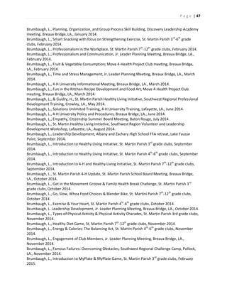 P a g e | 47
Brumbaugh, L., Planning, Organization, and Group Process Skill Building, Discovery Leadership Academy
meeting, Breaux Bridge, LA., January 2014.
Brumbaugh, L., Smart Snacking with focus on Strengthening Exercise, St. Martin Parish 3rd
-6th
grade
clubs, February 2014.
Brumbaugh, L., Professionalism in the Workplace, St. Martin Parish 7th
-12th
grade clubs, February 2014.
Brumbaugh, L., Professionalism and Communication, Jr. Leader Planning Meeting, Breaux Bridge, LA.,
February 2014.
Brumbaugh, L., Fruit & Vegetable Consumption; Move 4-Health Project Club meeting, Breaux Bridge,
LA., February 2014.
Brumbaugh, L., Time and Stress Management, Jr. Leader Planning Meeting, Breaux Bridge, LA., March
2014.
Brumbaugh, L., 4-H University Informational Meeting, Breaux Bridge, LA., March 2014.
Brumbaugh, L., Fun in the Kitchen-Recipe Development and Food Art, Move 4-Health Project Club
meeting, Breaux Bridge, LA., March 2014.
Brumbaugh, L., & Guidry, H., St. Martin Parish Healthy Living Initiative, Southwest Regional Professional
Development Training, Crowley, LA., May 2014.
Brumbaugh, L., Solutions Unlimited Training, 4-H University Training, Lafayette, LA., June 2014.
Brumbaugh, L., 4-H University Policy and Procedures, Breaux Bridge, LA., June 2014.
Brumbaugh, L., Empathy, Citizenship Summer Board Meeting, Baton Rouge, July 2014.
Brumbaugh, L., St. Martin Healthy Living Initiative, Southwest Region Volunteer and Leadership
Development Workshop, Lafayette, LA., August 2014.
Brumbaugh, L., Leadership Development, Albany and Zachary High School FFA retreat, Lake Fausse
Point, September 2014.
Brumbaugh, L., Introduction to Healthy Living Initiative, St. Martin Parish 3rd
grade clubs, September
2014.
Brumbaugh, L., Introduction to Healthy Living Initiative, St. Martin Parish 4th
-6th
grade clubs, September
2014.
Brumbaugh, L., Introduction to 4-H and Healthy Living Initiative, St. Martin Parish 7th
-12th
grade clubs,
September 2014.
Brumbaugh, L., St. Martin Parish 4-H Update, St. Martin Parish School Board Meeting, Breaux Bridge,
LA., October 2014.
Brumbaugh, L., Get in the Movement Groove & Family Health Break Challenge, St. Martin Parish 3rd
grade clubs, October 2014.
Brumbaugh, L., Go, Slow, Whoa Food Choices & Blender Bike, St. Martini Parish 7th
-12th
grade clubs,
October 2014.
Brumbaugh, L., Exercise & Your Heart, St. Martin Parish 4th
-6th
grade clubs, October 2014.
Brumbaugh, L. Leadership Development, Jr. Leader Planning Meeting, Breaux Bridge, LA., October 2014.
Brumbaugh, L., Types of Physical Activity & Physical Activity Charades, St. Martin Parish 3rd grade clubs,
November 2014.
Brumbaugh, L., Healthy Diet Game, St. Martin Parish 7th
-12th
grade clubs, November 2014.
Brumbaugh, L., Energy & Calories: The Balancing Act, St. Martin Parish 4th
-6th
grade clubs, November
2014.
Brumbaugh, L., Engagement of Club Members, Jr. Leader Planning Meeting, Breaux Bridge, LA.,
November 2014.
Brumbaugh, L., Famous Failures: Overcoming Obstacles, Southwest Regional Challenge Camp, Pollock,
LA., November 2014.
Brumbaugh, L., Introduction to MyPlate & MyPlate Game, St. Martin Parish 3rd
grade clubs, February
2015.
 