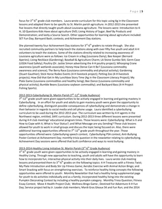 P a g e | 5
focus for 3rd
-6th
grade club members. Laura wrote curriculum for this topic using Ag in the Classroom
lessons and adapted them to be specific to St. Martin parish agriculture. In 2012-2013 she presented
five lessons that directly taught youth about Louisiana agriculture. The lessons were: Introduction to 4-
H; 10 Questions Kids Have about agriculture DVD; Living History of Sugar; Beef By Products and
Demonstration; and lastly a Source Search. Other opportunities for learning about agriculture included:
SET Fun Day; Barnyard Bash; contests; and Achievement Day stations.
She planned twenty four Achievement Day stations for 3rd
-6th
graders to rotate through. She also
recruited community partners to help teach the stations along with over fifty five youth and adult 4-H
volunteers to teach the stations. Some of the stations directly related to increasing awareness of
Louisiana agriculture were as follows: Ice Cream in a Bag (Louisiana Dairy); Bee Keeper (Bernard
Aperies); Living Necklace (Gardening); Baseball & Agriculture Charm; LA Stone Gumbo Skit; Germ Cave
(USDA Food Safety); Poultry (Dr. Jackie Simon advertising the 4-H poultry project); Whooping Crane
awareness (youth wetlands associate); Honey-How Dense Can It Be? (Louisiana commodity
awareness and science); The Berry Race (Louisiana commodity and physical activity); Gardening
(Stuart Gauthier); Stick Horse Rodeo Events (4-H livestock project); Petting Zoo (4-H livestock
projects); How Did that Get In My Lunchbox Story Time (Ag in the Classroom Literacy Project); My
Plate Game (Louisiana commodities and healthy living); Bee Dance (Louisiana commodity and
physical activity); Bumble Beans (Louisiana soybean commodity); and Backyard Bass (4-H Project
Fishing Sports).
2012-2013-Cyberbullying-St. Martin Parish (7th
-12th
Grade Audience)
7th
-12th
grade youth were given opportunities to be actively engaged in learning and gaining mastery in
Cyberbullying. In an effort for youth and adults to gain mastery youth were given the opportunity to
define cyberbullying, distinguish possible consequences of cyberbullying and demonstrate a change in
their behavior in regards to social media and cell phone usage. Laura identified a cyberbullying
curriculum to be used during the 2012-2013 year. The curriculum was written by 4-H agents in the
Northwest region, entitled, SAFE curriculum. During 2012-2013 three different lessons were presented
during 4-H club meetings’ educational program times. Those lessons were: Cyberbullying: What is It and
How to Cope with it; What is Your Status?; and What Message are you Sending? These club lessons
allowed for youth to work in small groups and discuss the topic being focused on. Also, there were
additional learning opportunities offered to 7th
-12th
grade youth throughout the year. Those
opportunities offered were: Cyberbullying speech contest; Cyberbullying PSA contest; Anti-Bullying
Poster Contest at Achievement Day; monthly trivia question in the newsletter relating to cyberbullying.
Achievement Day sessions were offered that built confidence and ways to resist bullying.
2013-2014-Healthy Living Initiative-St. Martin Parish (3rd
-6th
Grade Audience)
3rd
-6th
grade youth were given opportunities to be actively engaged in learning and gaining mastery in
Healthy Living. Through new approaches to teaching, youth and adults will have the opportunity to learn
how to incorporate fun, interactive physical activity into their daily lives. Laura wrote club meeting
lessons and presented them to 3rd
-6th
grades on the following topics: 4-H Treasures with a Fitness Twist;
My Plate Introduction and Body Stir Up Fitness Game; Aerobic Exercise with Animal Action Bingo; and
Smart Snacking with focus on strengthening exercises. To reinforce healthy living concepts the following
opportunities were offered to youth: Monthly Newsletter that had a healthy living supplemental page
for youth to do activities individually and as a family; incorporated healthy living into the existing
Pumpkin Decorating Contest by including a healthy pumpkin category. Monthly Trivia Question; Fitness
Essay Contest; Move 4 Health Project Club; Wellness Bingo Game ; Destined For Adventure 4-H Fun
Day; Service project led by Jr. Leader club members; Mardi Gras Gleaux 5K and Fun Run; and the 2014
 