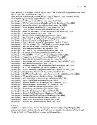 P a g e | 50
Jones, Kimberly Y., Brumbaugh, Laura M., Castro, Margo. "4-H Activity Guide: Bullying Prevention (Level
One or Two)". 2013, Publication No. 3222
Jones, Kimberly Y., Brumbaugh, Laura M., Moran, Leslie. "4-H Activity Guide: Distracted Driving -
Distracted Driving (Level Two)". 2013, Publication No. 3226
Brumbaugh, L., “4-H Treasures with a Fitness Twist Lesson Plan”, 2013
Brumbaugh, L., “My Plate Introduction and Body Stir Up Fitness Game Lesson Plan”, 2013
Brumbaugh, L., “Aerobic Exercise with Animal Action Bingo Lesson Plan”, 2013
Brumbaugh, L., “Smart Snacking with a Mardi Gras Twist Lesson Plan”, 2013
Brumbaugh, L., “ Intro to 4-H with Human Bingo Game Lesson Plan”, 2013
Brumbaugh, L., “Life is Full of Hard Knocks-Enthusiasm and Attitude Lesson Plan”, 2013
Brumbaugh, L., “ Interview Role Play Lesson Plan”, 2013
Brumbaugh, L., “Professionalism in the Workplace Lesson Plan”, 2013
Brumbaugh, L., “Source Search-Using Agriculture Everyday Lesson Plan”, 2013
Brumbaugh, L., “Destined for Adventure Fun Day curriculum”, 2013
Brumbaugh, L., “Science 4-Health Series 4th
-6th
Grade Lesson Plan Series”, 2014
Brumbaugh, L., “STEPS to a Healthy Teen 7th
-12th
Grade Lesson Plan Series”, 2014
Brumbaugh, L., “Fit to Be Me! 3rd
Grade Lesson Plan Series”, 2014
Brumbaugh, L., “Dance Party Achievement Day Lesson Plan”, 2014
Brumbaugh, L., “Ice Cream In a Bag Achievement Day Lesson Plan”, 2014
Brumbaugh, L., “Healthy Puppets Achievement Day Lesson Plan”, 2014
Brumbaugh, L., “Thumball Move Your Body Achievement Day Lesson Plan”, 2014
Brumbaugh, L., “Veggie Grow Necklace Achievement Day Lesson Plan”, 2014
Brumbaugh, L., “Beach Blanket Volleyball Achievement Day Lesson Plan”, 2014
Brumbaugh, L., “Everyday Versus Sometimes Foods Achievement Day Lesson Plan”, 2014
Brumbaugh, L., “Hula 4-Health Fun Day Curriculum”, 2015
Brumbaugh, L., “Sorbet with a Fruity Twist, Achievement Day Station Lesson Plan”, 2015
Brumbaugh, L., “H2O Café’ Achievement Day Station Lesson Plan”, 2015
Brumbaugh, L., “What’s in the Grocery Bag Achievement Day Station Lesson Plan”, 2015
Brumbaugh, L., “Laughter Yoga Achievement Day Station Lesson Plan”, 2015
Brumbaugh, L., “Get Moving Away from the Screen Achievement Day Station Lesson Plan”, 2015
Brumbaugh, L., “My Sleep Achievement Day Station Lesson Plan”, 2015
Brumbaugh, L., “Ali’s Swamp Tour Achievement Day Station Lesson Plan”, 2015
Brumbaugh, L., “Germ Cave Achievement Day Lesson Plan”, 2015
Brumbaugh, L., “Planning with My Plate Achievement Day Lesson Plan”, 2015
Brumbaugh, L., “Everybody Needs… Achievement Day Lesson Plan”, 2015
Brumbaugh, L., “Smell Sleuth Achievement Day Lesson Plan”, 2015
Brumbaugh, L., “Germs Party Achievement Day Lesson Plan”, 2015
Brumbaugh, L., “Rock the Bike Achievement Day Lesson Plan”, 2015
Brumbaugh, L., “Butterfly Trail Mix Achievement Day Lesson Plan”, 2015
Brumbaugh, L., “Happy or Sad Tooth? Achievement Day Lesson Plan”, 2015
Brumbaugh, L., “Express Yourself Achievement Day Lesson Plan”, 2015
Brumbaugh, L., “Great Grains Achievement Day Lesson Plan”, 2015
Brumbaugh, L., “Nutrient Wars Achievement Day Lesson Plan”, 2015
C. Videos:
In 2014, Laura wanted to make the first 4-H meeting of the year more exciting and engaging. She
decided to create introductory videos for youth to learn more about the opportunities offered through
St. Martin Parish 4-H. She used I-Movie to create the following videos:
 