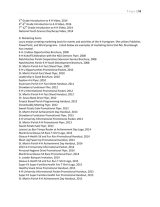 P a g e | 51
3rd
Grade Introduction to 4-H Video, 2014
4th
-6th
Grade Introduction to 4-H Video, 2014
7th
-12th
Grade Introduction to 4-H Video, 2014
National Youth Science Day Recap Video, 2014
D. Marketing Items:
Laura enjoys creating marketing tools for events and activities of the 4-H program. She utilizes Publisher,
PowerPoint, and Word programs. Listed below are examples of marketing items that Ms. Brumbaugh
has created:
4-H: Endless Opportunities Brochure, 2008
4-H Kickoff Celebration with the NSU Demons Flyer, 2008
Natchitoches Parish Cooperative Extension Service Brochure, 2008
Natchitoches Parish 4-H Youth Development Brochure, 2008
St. Martin Parish 4-H Fact Sheet Flyer, 2009
4-H U Opportunities Promotional Packet, 2010
St. Martin Parish Fact Sheet Flyer, 2010
Leadership is Good Brochure, 2010
Explore 4-H Flyer, 2010
Ascension Parish 4-H Fact Sheet Handout, 2011
Strawberry Fundraiser Flier, 2012
4-H U Informational Promotional Packet, 2012
St. Martin Parish 4-H Fact Sheet Handout, 2012
Dr. Seuss Book Drive Flyer, 2012
Project Based Parish Programming Handout, 2012
Cloverbuddy Meeting Flyer, 2012
Sweet Potato Sale Promotional Flyer, 2012
St. Martin Parish Achievement Day Handout, 2013
Strawberry Fundraiser Promotional Flyer, 2013
4-H University Informational Promotional Packet, 2013
St. Martin Parish 4-H Promotional Flyer, 2013
Sweet Potato Sale Flyer, 2013
Laissez Les Bon Temps Rouler at Achievement Day Logo, 2014
Mardi Gras Gleaux 5K Race T-Shirt Logo, 2014
Gleaux 4-Health 5K and Fun Run Promotional Handout, 2014
Meet Up/Tweet Up Promotional Handout, 2014
St. Martin Parish 4-H Achievement Day Handout, 2014
2014 4-H University Informational Packet, 2014
Personal Hygiene Drive Promotional Flyer, 2014
Mardi Gras Gleaux 5K Race Promotional Flyer, 2014
Jr. Leader Banquet Invitation, 2014
Gleaux 4-Health 5K and Fun Run T-Shirt Logo, 2015
Super Fit Super Families Health Fair T-Shirt Logo, 2015
Healthy Snack Drive Promotional Handout, 2015
4-H University Informational Packet Promotional Handout, 2015
Super Fit Super Families Health Fair Promotional Handout, 2015
St. Martin Parish 4-H Achievement Day Handout, 2015
 