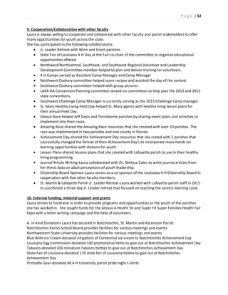 P a g e | 52
9. Cooperation/Collaboration with other faculty
Laura is always willing to cooperate and collaborate with other faculty and parish stakeholders to offer
many opportunities for youth across the state.
She has participated in the following collaborations:
 Jr. Leader Retreat with Winn and Grant parishes
 State Fair of Louisiana 4-H Day at the Fair-co-chair of the committee to organize educational
opportunities offered
 Northwest/Northcentral, Southeast, and Southwest Regional Volunteer and Leadership
Development Committee member-helped to plan and deliver training for volunteers.
 4-H Camps-served as Assistant Camp Manager and Camp Manager
 Northwest Cookery committee-helped score recipes and assisted the day of the contest
 Southwest Cookery committee-helped with group pictures
 LAE4-HA Convention Planning committee-served on committees to help plan the 2013 and 2015
state conventions.
 Southwest Challenge Camp Manager-is currently serving as the 2015 Challenge Camp manager.
 St. Mary Healthy Living Field Day-helped St. Mary agents with healthy living lesson plans for
their annual Field Day.
 Gleaux Race-helped Jeff Davis and Terrebonne parishes by sharing event plans and activities to
implement into their races.
 Amazing Race-shared the Amazing Race resources that she created with over 10 parishes. The
race was implemented in two parishes and one county in Florida.
 Achievement Day-shared the Achievement Day resources that she crated with 2 parishes that
successfully changed the format of their Achievement Day’s to incorporate more hands-on
learning opportunities with stations for youth.
 Lesson Plans-shared lessons plans that she created with Lafayette parish to use in their healthy
living programming.
 Journal Article Writing-Laura collaborated with Dr. Melissa Cater to write journal articles from
her thesis data on adult perceptions of youth leadership.
 Citizenship Board Sponsor-Laura serves as a co-sponsor of the Louisiana 4-H Citizenship Board in
cooperation with five other faculty members.
 St. Martin & Lafayette Parish Jr. Leader Retreat-Laura worked with Lafayette parish staff in 2015
to coordinate a three day Jr. Leader retreat that focused on teaching the service-learning cycle.
10. External funding, material support and grants
Laura strives to fundraise in order to provide programs and opportunities to the youth of the parishes
she has worked in. She sought funds for the Gleaux 4-Healht 5K and Super Fit Super Families Health Fair
Expo with a letter writing campaign and the help of volunteers.
A. In-Kind Donations Laura has secured in Natchitoches, St. Martin and Ascension Parish:
Natchitoches Parish School Board-provides facilities for various meetings and events
Northwestern State University-provides facilities for various meetings and events
Blue Belle Ice Cream-donated 24 gallons of Centennial ice cream to Natchitoches Achievement Day
Louisiana Egg Commission-donated 100 promotional items to give out at Natchitoches Achievement Day
Tabasco-donated 100 miniature Tabasco bottles to give out at Natchitoches Achievement Day
State Fair of Louisiana-donated 170 state fair of Louisiana tickets to give out at Natchitoches
Achievement Day
Printable Gear-donated 48 4-H University parish pride night t-shirts
 