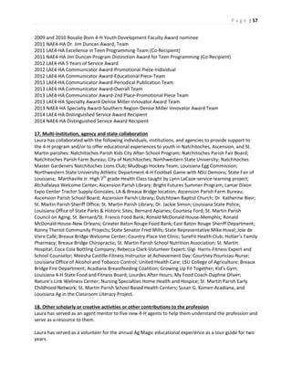 P a g e | 57
2009 and 2010 Rosalie Bivin 4-H Youth Development Faculty Award nominee
2011 NAE4-HA Dr. Jim Duncan Award, Team
2011 LAE4-HA Excellence in Teen Programming-Team (Co-Recipient)
2011 NAE4-HA Jim Duncan Program Distinction Award for Teen Programming (Co-Recipient)
2012 LAE4-HA 5 Years of Service Award
2012 LAE4-HA Communicator Award-Promotional Piece-Individual
2012 LAE4-HA Communicator Award-Educational Piece-Team
2013 LAE4-HA Communicator Award-Periodical Publication Team
2013 LAE4-HA Communicator Award-Overall Team
2013 LAE4-HA Communicator Award-2nd Place-Promotional Piece Team
2013 LAE4-HA Specialty Award-Denise Miller Innovator Award Team
2013 NAE4-HA Specialty Award-Southern Region-Denise Miller Innovator Award Team
2014 LAE4-HA Distinguished Service Award Recipient
2014 NAE4-HA Distinguished Service Award Recipient
17. Multi-institution, agency and state collaboration
Laura has collaborated with the following individuals, institutions, and agencies to provide support to
the 4-H program and/or to offer educational experiences to youth in Natchitoches, Ascension, and St.
Martin parishes: Natchitoches Parish Kids City After-School Program; Natchitoches Parish Fair Board;
Natchitoches Parish Farm Bureau; City of Natchitoches; Northwestern State University; Natchitoches
Master Gardeners Natchitoches Lions Club; Mudbugs Hockey Team; Louisiana Egg Commission;
Northwestern State University Athletic Department-4-H Football Game with NSU Demons; State Fair of
Louisiana; Marthaville Jr. High 7th
grade Health Class taught by Lynn LaCaze-service-learning project;
Atchafalaya Welcome Center; Ascension Parish Library; Bright Futures Summer Program; Lamar Dixon
Expo Center Tractor Supply-Gonzales, LA & Breaux Bridge location; Ascension Parish Farm Bureau;
Ascension Parish School Board; Ascension Parish Library; Dutchtown Baptist Church; Dr. Katherine Bieir;
St. Martin Parish Sheriff Office; St. Martin Parish Library; Dr. Jackie Simon; Louisiana State Police;
Louisiana Office of State Parks & Historic Sites; Bernard Apiaries; Courtesy Ford; St. Martin Parish
Council on Aging; St. Bernard/St. Francis Food Bank; Ronald McDonald House-Memphis; Ronald
McDonald House-New Orleans; Greater Baton Rouge Food Bank; East Baton Rouge Sheriff Department;
Ronny Theriot Community Projects; State Senator Fred Mills; State Representative Mike Huval; Joie de
Vivre Café; Breaux Bridge Welcome Center; Country Place Vet Clinic; SureFit Health Club; Hollier’s Family
Pharmacy; Breaux Bridge Chiropractic; St. Martin Parish School Nutrition Association; St. Martin
Hospital; Coca Cola Bottling Company; Rebecca Clark-Volunteer Expert; Gigi Harris-Fitness Expert and
School Counselor; Meesha Castille-Fitness Instructor at Achievement Day; Courtney Pouriciau-Nurse;
Louisiana Office of Alcohol and Tobacco Control; United Health Care; LSU College of Agriculture; Breaux
Bridge Fire Department; Acadiana Breastfeeding Coalition; Growing Up Fit Together; Kid’s Gym;
Louisiana 4-H State Food and Fitness Board; Lourdes After Hours; My Food Coach-Daphne Oliver;
Nature’s Link Wellness Center; Nursing Specialties Home Health and Hospice; St. Martin Parish Early
Childhood Network; St. Martin Parish School Based Health Centers; Susan G. Komen Acadiana, and
Louisiana Ag in the Classroom Literacy Project.
18. Other scholarly or creative activities or other contributions to the profession
Laura has served as an agent mentor to five new 4-H agents to help them understand the profession and
serve as a resource to them.
Laura has served as a volunteer for the annual Ag Magic educational experience as a tour guide for two
years.
 