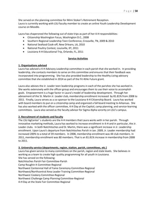 P a g e | 58
She served on the planning committee for Mimi Stoker’s Retirement Reception.
Laura is currently working with LSU faculty member to create an online Youth Leadership Development
course on Moodle.
Laura has chaperoned the following out of state trips as part of her 4-H responsibilities:
 Citizenship Washington Focus, Washington D.C., 2008
 Southern Regional Leadership Teen Conference, Crossville, TN, 2009 & 2010
 National Seafood Cook-off, New Orleans, LA, 2010
 National Poultry Contest, Louisville, KY, 2011
 Louisiana 4-H Educational Trip, Orlando, FL, 2011
Service Activities
1. Organizations advised
Laura has advised a 4-H Advisory Leadership committee in each parish that she worked in. In providing
leadership, she contacts members to serve on this committee and ensures that their feedback was
incorporated into programming. She has also provided leadership to the Healthy Living advisory
committee that she established in 2014 as part of the Fit 4tHe Future grant.
Laura also advises the Jr. Leader teen leadership programs in each of the parishes she has worked in.
She works extensively with the officer group and encourages them to use their voice to accomplish
goals. Empowerment is a huge factor in Laura’s model of leadership development. Through her
advisement of the St. Martin Jr. Leader club, membership enrollment increased by 81.81% from 2008 to
2011. Finally, Laura serves as a co-sponsor to the Louisiana 4-H Citizenship Board. Laura has worked
with board members to put on a citizenship camp and organized a fall board meeting to Arkansas. She
has also worked with the officer committee, 4-H Day at the Capitol, camp planning, and service-learning
committees. Laura also served as the faculty advisor for Sigma Alpha sorority on LSU’s campus.
2. Recruitment of students and faculty
The LSU AgCenter’ s students are the 4-H members that Laura works with in her parish. Through
innovative marketing methods, Laura has worked to increase enrollment in 4-H and in particular, the Jr.
Leader clubs. In both Natchitoches and St. Martin, there was a significant increase in Jr. Leadership
enrollment. Upon Laura’s departure from Natchitoches Parish in Jan. 2009, Jr. Leader membership had
increased 200% to a total of 39 members. In 2008, membership enrollment was 44 club members. In
2011, membership enrollment was 80 members. That is an 81.81% increase in membership from 2008
to 2011.
3. University service (departments, region, station, parish, committees, etc.)
Laura has given service to many committees on the parish, region and state levels. She believes in
working as a team to create high quality programming for all youth in Louisiana.
She has served on the following:
Natchitoches Parish Fair Committee-Parish
Camp Roughin It Committee-Regional
Northwest Centennial Hall of Fame Ceremony Committee-Regional
Northwest/Northcentral Area Leader Training Committee-Regional
Northwest Cookery Committee-Regional
Northwest Challenge Camp Planning Committee-Regional
4-H Day at the State Fair Committee-Regional
 