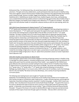 P a g e | 6
Achievement Day. For Achievement Day, she wrote lesson plans for stations and coordinated
volunteers. Through community collaborations, youth participants had a day focused on Healthy Living.
There were eighteen stations that focused on healthy living and fitness that approximately five hundred
youth rotated through. Sessions included: Veggie Grow Necklace, Fitness Wheel Game, United
HealthCare & Dr. HealthEHound, Aerobic Dance Party, Healthy Puppets, Germ Cave, and Gardening.
Laura created Achievement Day exhibit contests to extend learning opportunities about healthy living. A
Meal Plan Category and Healthy Snack Category were offered to 3rd
-4th
grade 4-H members. She asked
Hands 4 Art club volunteer leader to incorporate a physical activity at each art club meeting, which she
did.
2013-2014-Career Development-St. Martin Parish (7th
-12th
Grade Audience)
7th
-12th
grade youth were given opportunities to be actively engaged in learning and gaining mastery in
Career Development. 7th
-12th
grade youth were given the opportunity to gain awareness of soft skills.
Laura wrote club meeting lessons using the Skills to Pay the Bills curriculum for the 7th
-12th
grade
meetings. The topics included: Intro to 4-H with Human Bingo Game to appreciate diversity among
members; Life is Full of Hard Knocks-Enthusiasm and Attitude; Interview Role Play; Portfolio How To-
Getting ready for scholarships; and Professionalism in the Workplace. She offered Project Club
mentoring opportunities to build soft skills and allow for possible career development. A total of fifteen
youth served as mentors of the Hands 4 Art club, Discovery Leadership Academy, SET club, and Move 4
Health club. During their experiences they were allowed to lead sessions and to help plan the upcoming
sessions. Laura created Achievement Day Life Skills exhibit categories for 7th
-12th
graders. The contests
included the following categories: Leadership Essay Category and Resume Category. Lastly, she
incorporated life skill development sessions at Achievement Day for 7th
-12th
grade audiences. Laura
invited the LSU College of Agriculture recruiter to give a presentation to youth about the opportunities
at LSU with the College of Agriculture. Also, Dr. Jackie Simon presented a session on Career Exploration-
How to Become a Vet.
2014-2015-Healthy Living Initiative-St. Martin Parish
Youth were given opportunities to be actively engaged in learning and gaining mastery in Healthy Living.
To help fight the obesity epidemic, innovative programming must be used that taught new behaviors to
adopt while youth have fun and take ownership of their health. Laura applied for the Fit4theFuture
grant offered at the state level to provide funding for the St. Martin Parish 4-H healthy living initiative.
St. Martin Parish 4-H received the grant in the amount of $8,000. She wrote club meeting lesson plans
for 3rd
grade clubs, 4th
-6th
grade clubs, 7th
-12th
grade clubs using the following curricula pieces:
MyPlage.org, Healthy Steps 4-H curriculum series, CHEFF series, Get UP and Move, Up for the Challenge,
Get Fit 4 Life, Eat Healthy *Be Active Community Workshops, and a variety of Learning ZoneXpress
curriculum pieces.
The following club meeting lessons were taught at 3rd
grade club meetings:
September 4-H Club Meeting Lessons-introduction to the healthy living initiative to 4-H members and
their families through an introductory video made by the Jr. Leader club planning team and through the
September Cloverbud and Bayou Gazette newsletter’s healthy living pages. October 2014’s lesson was
entitled, “Get in the Movement Groove & the Family Health Break Challenge”. The goal of this lesson is
for youth to identify three types of exercise and to construct a fitness game with the awareness they
gained. In November Laura presented a lesson entitled, “Types of Physical Activity & Physical Activity
Charades”. The goal of this lesson is for youth to identify different types of exercises and demonstrate
examples of these types of exercises through a game of charades. February 2015’s club lesson was
 
