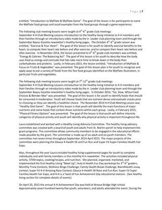 P a g e | 7
entitled, “Introduction to MyPlate & MyPlate Game”. The goal of the lesson is for participants to name
the MyPlate food groups and recall examples from the food groups through a game experience.
The following club meeting lessons were taught at 4th
-6th
grade club meetings:
September 4-H Club Meeting Lessons-introduction to the healthy living initiative to 4-H members and
their families through an introductory video made by the Jr. Leader club planning team and through the
September Bayou Gazette newsletter’s healthy living pages. The October 4th
-6th
grade Lesson was
entitled, “Exercise & Your Heart”. The goal of this lesson is for youth to identify exercise benefits to the
heart, to compute their heart rate before and after exercise, and to compare their heart rate before and
after exercise. In November 2014, the lesson presented to 4th
-6th
grade club members was entitled,
“Energy & Calories: The Balancing Act”. The goal of this lesson is for youth to describe how the body
uses food as energy and conclude that fats take more time to break down in the body than
carbohydrates and proteins. Lastly, in February 2015, the lesson entitled, “Introduction of MyPlate &
Focus on Fruits & Vegetables” was presented. The goal of this lesson plan is for youth to recognize and
apply ways to eat a variety of foods from the five food groups identified on the MyPlate illustration, in
particular fruits and vegetables.
The following club meeting lessons were taught at 7th
-12th
grade club meetings:
September 4-H Club Meeting Lessons-introduction to the healthy living initiative to 4-H members and
their families through an introductory video made by the Jr. Leader club planning team and through the
September Bayou Gazette newsletter’s healthy living pages. In October 2014, “Go, Slow, Whoa Food
Choices & Blender Bike” was presented. The goal of this lesson is for youth to identify foods that should
be consumed in moderation. Youth will choose foods that are nutrient-dense and evaluate snacks prior
to choosing so they can identify a healthier choice. The November 2014 4-H Club Meeting Lesson was
“Healthy Diet Game”. The goal of this lesson is that youth will identify the main functions of major
nutrients and name foods that contain those nutrients within each group. Lastly, in February 2015,
“Physical Fitness Options” was presented. The goal of the lesson is that youth will define intensity
categories of physical activity and youth will identify why physical activity is important throughout life.
Laura established and worked with a Healthy Living Advisory Committee. The healthy living advisory
committee was created with a board of youth and adults from St. Martin parish to help implement the
grant programs. This committee allows community members to be engaged in the educational efforts
made possible by the grant. The committee is made up of six adult and six youth members. The
committee met seven times throughout September 2014-April 2015. The major projects of the
committee were planning the Gleaux 4-Health 5K and Fun Run and Super Fit Super Families Health Fair
Expo.
Also, throughout the year Laura included healthy living supplemental pages for youth to complete
individually and with family members in the monthly 4-H newsletter. The activities included physical
activity, STEM topics, cooking/recipes, and nutrition. She planned, organized, marketed, and
implemented the first Healthy Living “Meet Up”; Hula 4-Health Fun Day workshop for 3rd
-6th
graders,
Monthly Trivia Contests; Wellness Bingo Challenge; Family Health Break Challenge; #iam4Health essay
contest; Super Fit 4-H Amazing Race Contest; Gleaux 4-Health 5K Race and Fun Run; Super Fit Super
Families Health Fair Expo; and 4-H is a Twist of Fun Achievement Day educational stations. (See healthy
living section for complete details of events)
On April 20, 2015 the annual 4-H Achievement Day was held at Breaux Bridge High school.
Approximately seven hundred twenty five youth, volunteers, and adults attended the event. During the
 