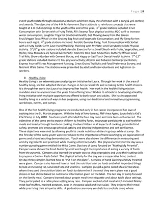 P a g e | 8
event youth rotate through educational stations and then enjoy the afternoon with a song & yell contest
and awards. The objective of the 4-H Achievement Day stations is to reinforce concepts that were
taught at 4-H club meetings to the youth at the end of the year. 3rd
grade stations included: Fruit
Consumption with Sorbet with a Fruity Twist; Ali’s Swamp Tour physical activity; H2O café to increase
water consumption; Laughter Yoga for Emotional Health; Get Moving Away from the Screen
Fruit/Veggie Toss; What’s in the Grocery Bag Fruit and Vegetable Consumption; and My Sleep for ten
hours each night. 4th
grade stations included: Aerobic Exercise Party; Fruit Consumption with Sorbet
with a Fruity Twist; Germ Cave Hand Washing; Planning with MyPlate; and Everybody Needs Physical
Activity. 5th
/6th
grade stations included: Aerobic Exercise Party; Smell Sleuth with Fruits, Vegetables, and
Herbs; How Microbes are Spread Germ Party; Rock the Bike Fruit Smoothies; Butterfly Whole Grain
Trail Mix; Grow a Garden with Cement Blocks; and Happy or Sad Tooth Dental Health Activity. 7th
-12th
grade stations included: Games To You physical activity; Alcohol and Tobacco Control presentation;
Express Yourself Stress Management Painting; Great Grains Trail Mix and Food Preference Survey; and
Nutrient Wars Game. The stations were presented by adult and teen volunteers and AgCenter co-
workers.
B. Healthy Living
Healthy Living is an extremely personal program initiative for Laura. Through her work in the area of
healthy living, she has adopted lifestyle changes in her personal life and is making better health choices.
It is through her work that Laura has improved her health. Her work in the healthy living mission
mandate area has evolved over the years from offering Smart Bodies to schools to developing a healthy
living initiative with multiple opportunities offered to both youth and adults. She has incorporated
healthy living in a variety of ways in her programs, using non-traditional and innovative programming,
workshops, events, and camps.
One of the first healthy living programs she conducted early in her career incorporated her love of
cooking into the St. Martin program. With the help of Amy Juneau, FNP Area Agent, Laura held a Kid’s
Chef Camp in July 2010. Fourteen youth attended the four day camp and nine teens volunteered. The
objectives of the camp are to expose children to healthy foods, encourage participants to eat healthier
meals and snacks through hands-on cooking, involve children in all aspects of cooking, promote food
safety, promote and encourage physical activity and develop independence and self-confidence.
These objectives were met by allowing youth to create nutritious dishes in groups while at camp. On
the first day of the camp youth were introduced to the importance of hand washing by an explanation of
germs and a hand washing demonstration. Youth were also shown the differences in measuring wet
and dry ingredients and practiced while making a Hot Cocoa Mix. The physical activity for the day was a
number guessing game entitled the Hi Lo Game. Day two of camp focused on “Making My Pyramid”.
Campers were shown the Food Guide Pyramid and taught the importance of eating a variety of foods
from the pyramid. Campers also learned the proper way to chop vegetables and used their cutting skills
to prepare a Garden Pasta Salad. The physical activity for the day was a cooperative hoop contest.
On day three campers learned how to “Put it on the plate”. A review of hand washing and My Pyramid
were given. Campers also learned how to read the nutrition label on foods and what important things
to look at including fat, saturated fats and vitamins. Campers played a game called Meal or No Meal,
where they used the nutrition labels on foods to determine if the meal they were given was a good
choice or bad choice based on nutritional information given on the label. The last day of camp focused
on the family meal. Campers learned about proper meal time etiquette and about table place settings.
They participated in a table place setting relay race. Campers cooked a full meal which included Manly
meat loaf muffins, mashed potatoes, peas in the pasta salad and fruit salad. They enjoyed their meal
while practicing their etiquette skills. A graduation ceremony was held to conclude camp where
 