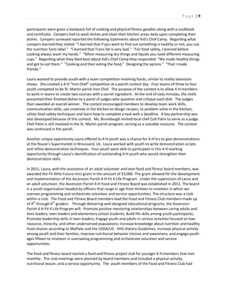 P a g e | 9
participants were given a backpack full of cooking and physical fitness goodies along with a cookbook
and certificate. Campers had to wash dishes and clean their kitchen areas daily upon completing their
dishes. Campers surveyed reported the following statements about Kid’s Chef Camp. Regarding what
campers learned they stated: “I learned that if you want to find out something is healthy or not, you use
the nutrition facts label.” “I learned that Trans-fat is very bad.” “For food safety, I learned before
cooking always wash my hands.” “When measuring dry things and liquids you need different measuring
cups.” Regarding what they liked best about Kid’s Chef Camp they responded: “We made healthy things
and got to eat them.” “Cooking and then eating the food.” Designing the aprons.” “That I made
friends.”
Laura wanted to provide youth with a team competition involving foods, similar to reality television
shows. She created a 4-H “Iron Chef” competition at a parish contest day. Four teams of three to four
youth competed to be St. Martin parish Iron Chef. The purpose of the contest is to allow 4-H members
to work in teams to create two courses with a secret ingredient. At the end of sixty minutes, the chefs
presented their finished dishes to a panel of judges who question and critique each dish. The judges
then awarded an overall winner. The contest encouraged members to develop team work skills,
communication skills, use creativity in the kitchen to design recipes, to problem solve in the kitchen,
utilize food safety techniques and learn how to complete a task with a deadline. A key partnership was
also developed because of this contest. Ms. Brumbaugh invited local chef Colt Patin to serve as a judge.
Chef Patin is still involved in the St. Martin parish program, serving as a valuable resource. The contest
was continued in the parish.
Another unique opportunity Laura offered to 4-H youth was a chance for 4-H’ers to give demonstrations
at the Rouse’s Supermarket in Broussard, LA. Laura worked with youth to write demonstration scripts
and refine demonstration techniques. Four youth were able to participate in this 4-H marking
opportunity through Laura’s identification of outstanding 4-H youth who would strengthen their
demonstration skills.
In 2011, Laura, with the assistance of an adult volunteer and teen food and fitness board members, was
awarded the Fit 4tHe Future mini grant in the amount of $3,000. The grant allowed for the development
and implementation of the Ascension Parish 4-H Fit 4 Life Program. Under the supervision of Laura and
an adult volunteer, the Ascension Parish 4-H Food and Fitness Board was established in 2011. The board
is a youth organization headed by officers that range in age from thirteen to nineteen in which we
oversee programming and orchestrate volunteer and service opportunities. The structure was a club
within a club. The Food and Fitness Board members lead the Food and Fitness Club members made up
of 4th
through 6th
graders. Through delivering well-designed educational programs, the Ascension
Parish 4-H Fit 4 Life Program will: Promote positive mentoring relationships between caring adults and
teen leaders; teen leaders and elementary school students; Build life skills among youth participants;
Promote leadership skills in teen leaders; Engage youth and adults in service activities focused on low-
resource, minority, and other underserved populations; Increase knowledge about nutrition and healthy
food choices according to MyPlate and the USDA/US - HHS Dietary Guidelines; Increase physical activity
among youth and their families; improve nutritional behavior choices and awareness; and engage youth
ages fifteen to nineteen in overseeing programming and orchestrate volunteer and service
opportunities.
The food and fitness board started a food and fitness project club for younger 4-H members that met
monthly. The club meetings were planned by board members and included a physical activity,
nutritional lesson, and a service opportunity. The youth members of the Food and Fitness Club had
 