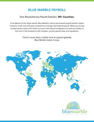 BLUE MARBLE PAYROLL
One Revolutionary Payroll Solution. 95+ Countries.
From Albania to the Virgin Islands, Blue Marble’s robust cloud-based payroll solution makes
it easy for small- and mid-sized companies to manage international payroll. While you’re busy
conquering the world, we’ll make sure your international employees are paid accurately, on
time and in full compliance with complex, country-speciﬁc laws and regulations.
There’s never been a better time to expand globally.
Blue Marble makes it easy.
 