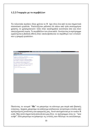 10
1.2.2 Γνωριμία με το περιβάλλον
Τα τελευταία περίπου δέκα χρόνια το R έχει γίνει ένα από τα πιο σημαντικά
στατιστικά εργαλεία. Υπολογίζεται μάλιστα ότι πάνω από τρία εκατομμύρια
χρηστές το χρησιμοποιούν τόσο στην ακαδημαϊκή κοινότητα όσο και στον
επαγγελματικό τομέα. Το περιβάλλοντου είναι απλό. Ανοίγονταςτο πρόγραμμα
εμφανίζεται η βασική οθόνη στην οποία βρίσκεται το παράθυρο των εντολών
και η γραμμή εργαλείων.
Πατώντας το κουμπί “file” να μπορούμε να κάνουμε μια σειρά από βασικές
ενέργειες. Αρχικά, μπορούμε να εισάγουμε κώδικα και γενικότερα εντολές από
προηγούμενεςαναλύσεις και εφαρμογές μας. Αυτό επιτυχαίνεται με το source R
code. Μια πολύ σημαντική επιλογή που μας δίνει το πρόγραμμα είναι το “new
script”. Εδώ μπορούμε να γράψουμε τις εντολές που θέλουμε να εκτελέσουμε.
 