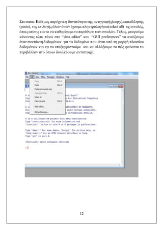 12
Στο menu Edit μας παρέχετε η δυνατότητα της αντιγραφής(copy),επικόλλησης
(paste), της επιλογής όλων όσων έχουμε πληκτρολογήσει(select all) πχ εντολές,
όπως επίσης και το να καθαρίσομε το παράθυροτων εντολών. Τέλος, μπορούμε
κάνοντας κλικ πάνω στο “data editor” και “GUI preferences” να ανοίξουμε
έναν συντάκτη δεδομένων για τα δεδομένα που είναι υπό τη μορφή πλαισίου
δεδομένων και να τα επεξεργαστούμε και να αλλάξουμε το πώς φαίνεται το
περιβάλλον στο όποιο δουλεύουμε αντίστοιχα.
 